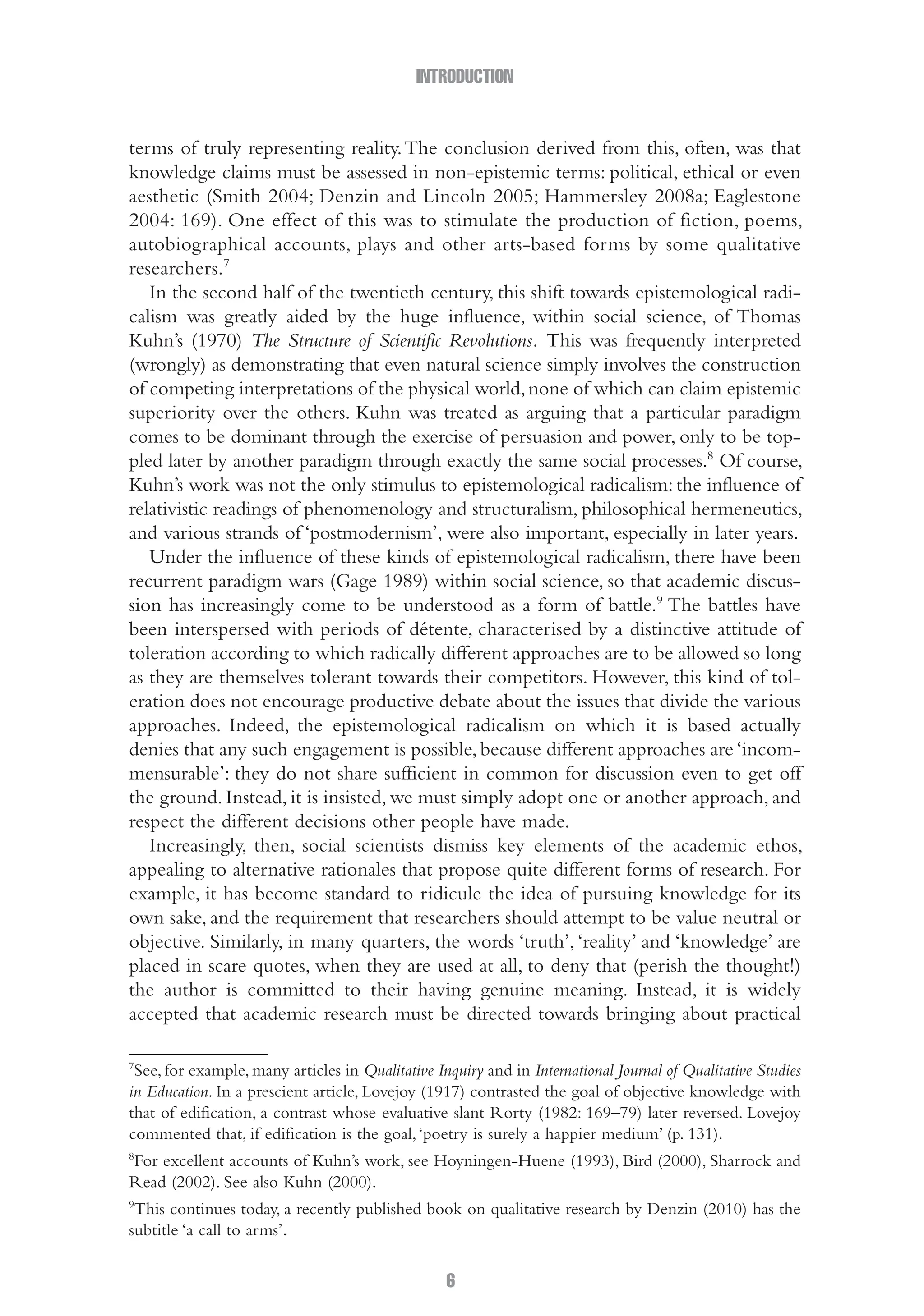 INTRODUCTION
6
terms of truly representing reality.The conclusion derived from this, often, was that
knowledge claims must be assessed in non-epistemic terms: political, ethical or even
aesthetic (Smith 2004; Denzin and Lincoln 2005; Hammersley 2008a; Eaglestone
2004: 169). One effect of this was to stimulate the production of fiction, poems,
autobiographical accounts, plays and other arts-based forms by some qualitative
researchers.7
In the second half of the twentieth century, this shift towards epistemological radi-
calism was greatly aided by the huge influence, within social science, of Thomas
Kuhn’s (1970) The Structure of Scientific Revolutions. This was frequently interpreted
(wrongly) as demonstrating that even natural science simply involves the construction
of competing interpretations of the physical world,none of which can claim epistemic
superiority over the others. Kuhn was treated as arguing that a particular paradigm
comes to be dominant through the exercise of persuasion and power, only to be top-
pled later by another paradigm through exactly the same social processes.8
Of course,
Kuhn’s work was not the only stimulus to epistemological radicalism: the influence of
relativistic readings of phenomenology and structuralism, philosophical hermeneutics,
and various strands of ‘postmodernism’, were also important, especially in later years.
Under the influence of these kinds of epistemological radicalism, there have been
recurrent paradigm wars (Gage 1989) within social science, so that academic discus-
sion has increasingly come to be understood as a form of battle.9
The battles have
been interspersed with periods of détente, characterised by a distinctive attitude of
toleration according to which radically different approaches are to be allowed so long
as they are themselves tolerant towards their competitors. However, this kind of tol-
eration does not encourage productive debate about the issues that divide the various
approaches. Indeed, the epistemological radicalism on which it is based actually
denies that any such engagement is possible, because different approaches are ‘incom-
mensurable’: they do not share sufficient in common for discussion even to get off
the ground. Instead, it is insisted, we must simply adopt one or another approach, and
respect the different decisions other people have made.
Increasingly, then, social scientists dismiss key elements of the academic ethos,
appealing to alternative rationales that propose quite different forms of research. For
example, it has become standard to ridicule the idea of pursuing knowledge for its
own sake, and the requirement that researchers should attempt to be value neutral or
objective. Similarly, in many quarters, the words ‘truth’,‘reality’ and ‘knowledge’ are
placed in scare quotes, when they are used at all, to deny that (perish the thought!)
the author is committed to their having genuine meaning. Instead, it is widely
accepted that academic research must be directed towards bringing about practical
7
See, for example, many articles in Qualitative Inquiry and in International Journal of Qualitative Studies
in Education. In a prescient article, Lovejoy (1917) contrasted the goal of objective knowledge with
that of edification, a contrast whose evaluative slant Rorty (1982: 169–79) later reversed. Lovejoy
commented that, if edification is the goal,‘poetry is surely a happier medium’ (p. 131).
8
For excellent accounts of Kuhn’s work, see Hoyningen-Huene (1993), Bird (2000), Sharrock and
Read (2002). See also Kuhn (2000).
9
This continues today, a recently published book on qualitative research by Denzin (2010) has the
subtitle ‘a call to arms’.
01-Hammersley_4109-Introduction.indd 6 29/09/2010 3:57:59 PM
 