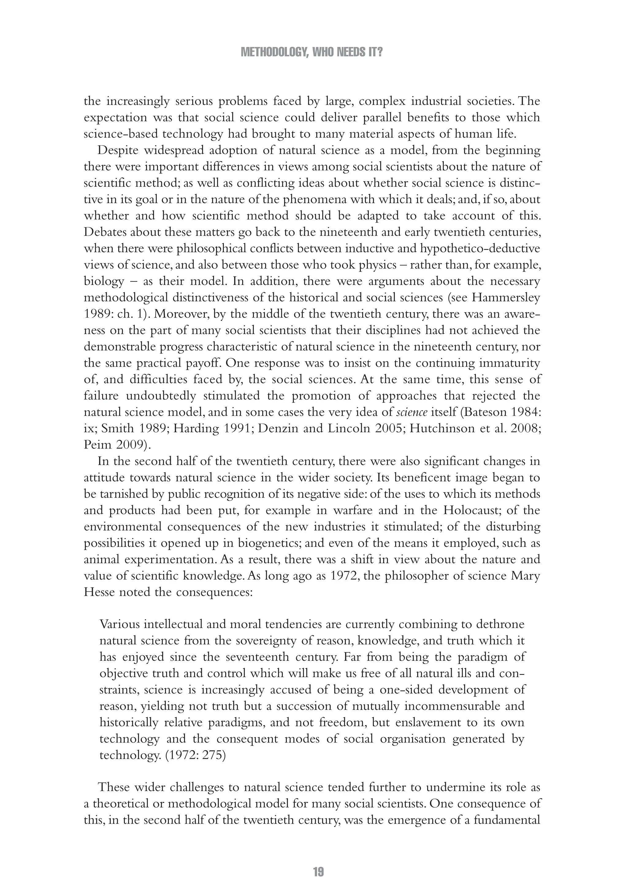 METHODOLOGY, WHO NEEDS IT?
19
the increasingly serious problems faced by large, complex industrial societies. The
expectation was that social science could deliver parallel benefits to those which
science-based technology had brought to many material aspects of human life.
Despite widespread adoption of natural science as a model, from the beginning
there were important differences in views among social scientists about the nature of
scientific method; as well as conflicting ideas about whether social science is distinc-
tive in its goal or in the nature of the phenomena with which it deals;and,if so,about
whether and how scientific method should be adapted to take account of this.
Debates about these matters go back to the nineteenth and early twentieth centuries,
when there were philosophical conflicts between inductive and hypothetico-deductive
views of science,and also between those who took physics – rather than,for example,
biology – as their model. In addition, there were arguments about the necessary
methodological distinctiveness of the historical and social sciences (see Hammersley
1989: ch. 1). Moreover, by the middle of the twentieth century, there was an aware-
ness on the part of many social scientists that their disciplines had not achieved the
demonstrable progress characteristic of natural science in the nineteenth century, nor
the same practical payoff. One response was to insist on the continuing immaturity
of, and difficulties faced by, the social sciences. At the same time, this sense of
failure undoubtedly stimulated the promotion of approaches that rejected the
natural science model, and in some cases the very idea of science itself (Bateson 1984:
ix; Smith 1989; Harding 1991; Denzin and Lincoln 2005; Hutchinson et al. 2008;
Peim 2009).
In the second half of the twentieth century, there were also significant changes in
attitude towards natural science in the wider society. Its beneficent image began to
be tarnished by public recognition of its negative side:of the uses to which its methods
and products had been put, for example in warfare and in the Holocaust; of the
environmental consequences of the new industries it stimulated; of the disturbing
possibilities it opened up in biogenetics; and even of the means it employed, such as
animal experimentation. As a result, there was a shift in view about the nature and
value of scientific knowledge.As long ago as 1972, the philosopher of science Mary
Hesse noted the consequences:
Various intellectual and moral tendencies are currently combining to dethrone
natural science from the sovereignty of reason, knowledge, and truth which it
has enjoyed since the seventeenth century. Far from being the paradigm of
objective truth and control which will make us free of all natural ills and con-
straints, science is increasingly accused of being a one-sided development of
reason, yielding not truth but a succession of mutually incommensurable and
historically relative paradigms, and not freedom, but enslavement to its own
technology and the consequent modes of social organisation generated by
technology. (1972: 275)
These wider challenges to natural science tended further to undermine its role as
a theoretical or methodological model for many social scientists. One consequence of
this, in the second half of the twentieth century, was the emergence of a fundamental
02-Hammersley_4109-CH-01.indd 19 29/09/2010 12:52:16 PM
 