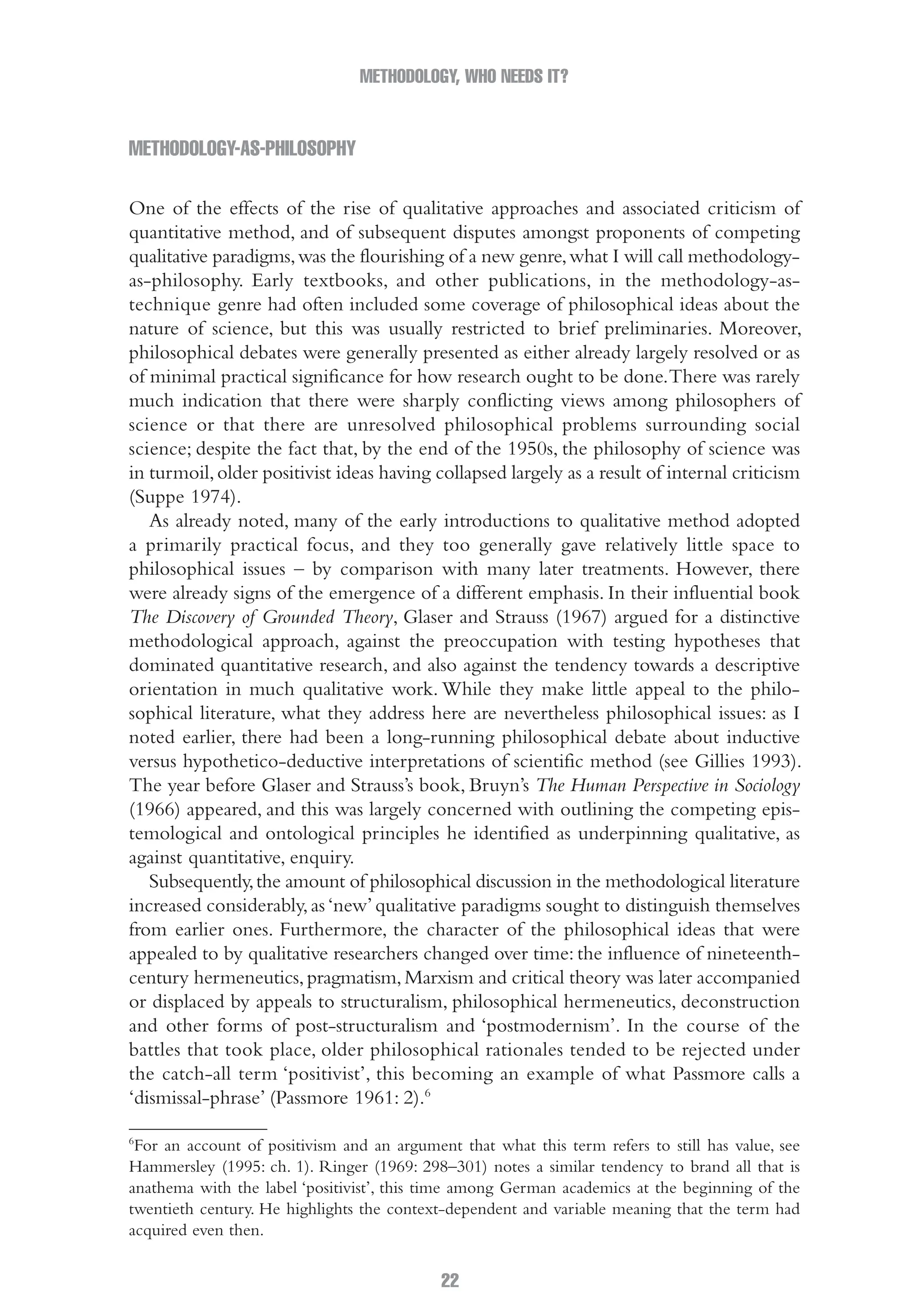 METHODOLOGY, WHO NEEDS IT?
22
Methodology-as-philosophy
One of the effects of the rise of qualitative approaches and associated criticism of
quantitative method, and of subsequent disputes amongst proponents of competing
qualitative paradigms,was the flourishing of a new genre,what I will call methodology-
as-philosophy. Early textbooks, and other publications, in the methodology-as-
technique genre had often included some coverage of philosophical ideas about the
nature of science, but this was usually restricted to brief preliminaries. Moreover,
philosophical debates were generally presented as either already largely resolved or as
of minimal practical significance for how research ought to be done.There was rarely
much indication that there were sharply conflicting views among philosophers of
science or that there are unresolved philosophical problems surrounding social
science; despite the fact that, by the end of the 1950s, the philosophy of science was
in turmoil,older positivist ideas having collapsed largely as a result of internal criticism
(Suppe 1974).
As already noted, many of the early introductions to qualitative method adopted
a primarily practical focus, and they too generally gave relatively little space to
philosophical issues – by comparison with many later treatments. However, there
were already signs of the emergence of a different emphasis. In their influential book
The Discovery of Grounded Theory, Glaser and Strauss (1967) argued for a distinctive
methodological approach, against the preoccupation with testing hypotheses that
dominated quantitative research, and also against the tendency towards a descriptive
orientation in much qualitative work. While they make little appeal to the philo-
sophical literature, what they address here are nevertheless philosophical issues: as I
noted earlier, there had been a long-running philosophical debate about inductive
versus hypothetico-deductive interpretations of scientific method (see Gillies 1993).
The year before Glaser and Strauss’s book, Bruyn’s The Human Perspective in Sociology
(1966) appeared, and this was largely concerned with outlining the competing epis-
temological and ontological principles he identified as underpinning qualitative, as
against quantitative, enquiry.
Subsequently,the amount of philosophical discussion in the methodological literature
increased considerably,as‘new’qualitative paradigms sought to distinguish themselves
from earlier ones. Furthermore, the character of the philosophical ideas that were
appealed to by qualitative researchers changed over time: the influence of nineteenth-
century hermeneutics,pragmatism,Marxism and critical theory was later accompanied
or displaced by appeals to structuralism, philosophical hermeneutics, deconstruction
and other forms of post-structuralism and ‘postmodernism’. In the course of the
battles that took place, older philosophical rationales tended to be rejected under
the catch-all term ‘positivist’, this becoming an example of what Passmore calls a
‘dismissal-phrase’ (Passmore 1961: 2).6
6
For an account of positivism and an argument that what this term refers to still has value, see
Hammersley (1995: ch. 1). Ringer (1969: 298–301) notes a similar tendency to brand all that is
anathema with the label ‘positivist’, this time among German academics at the beginning of the
twentieth century. He highlights the context-dependent and variable meaning that the term had
acquired even then.
02-Hammersley_4109-CH-01.indd 22 29/09/2010 12:52:16 PM
 