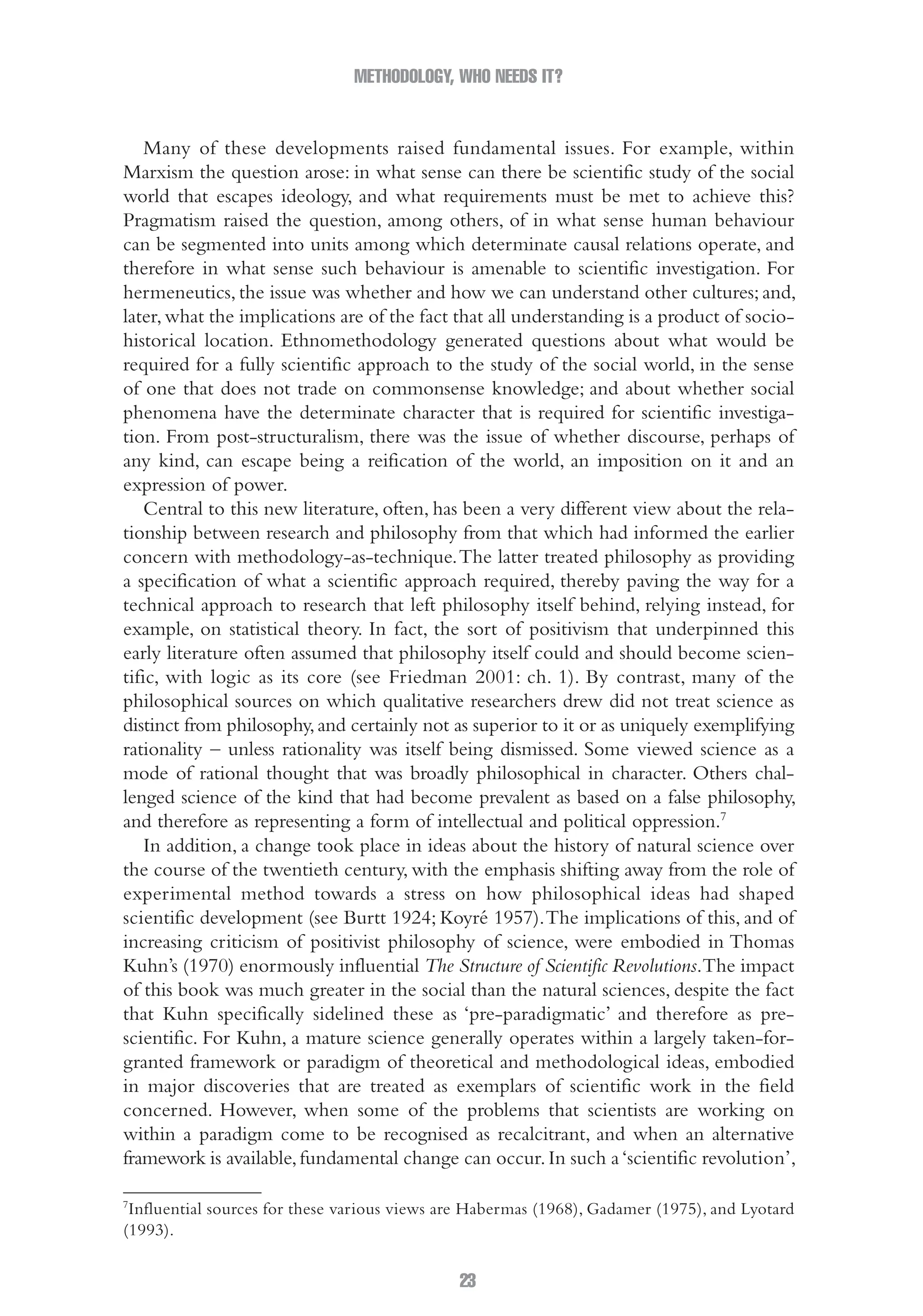 METHODOLOGY, WHO NEEDS IT?
23
Many of these developments raised fundamental issues. For example, within
Marxism the question arose: in what sense can there be scientific study of the social
world that escapes ideology, and what requirements must be met to achieve this?
Pragmatism raised the question, among others, of in what sense human behaviour
can be segmented into units among which determinate causal relations operate, and
therefore in what sense such behaviour is amenable to scientific investigation. For
hermeneutics, the issue was whether and how we can understand other cultures; and,
later,what the implications are of the fact that all understanding is a product of socio-
historical location. Ethnomethodology generated questions about what would be
required for a fully scientific approach to the study of the social world, in the sense
of one that does not trade on commonsense knowledge; and about whether social
phenomena have the determinate character that is required for scientific investiga-
tion. From post-structuralism, there was the issue of whether discourse, perhaps of
any kind, can escape being a reification of the world, an imposition on it and an
expression of power.
Central to this new literature, often, has been a very different view about the rela-
tionship between research and philosophy from that which had informed the earlier
concern with methodology-as-technique.The latter treated philosophy as providing
a specification of what a scientific approach required, thereby paving the way for a
technical approach to research that left philosophy itself behind, relying instead, for
example, on statistical theory. In fact, the sort of positivism that underpinned this
early literature often assumed that philosophy itself could and should become scien-
tific, with logic as its core (see Friedman 2001: ch. 1). By contrast, many of the
philosophical sources on which qualitative researchers drew did not treat science as
distinct from philosophy,and certainly not as superior to it or as uniquely exemplifying
rationality – unless rationality was itself being dismissed. Some viewed science as a
mode of rational thought that was broadly philosophical in character. Others chal-
lenged science of the kind that had become prevalent as based on a false philosophy,
and therefore as representing a form of intellectual and political oppression.7
In addition, a change took place in ideas about the history of natural science over
the course of the twentieth century, with the emphasis shifting away from the role of
experimental method towards a stress on how philosophical ideas had shaped
scientific development (see Burtt 1924; Koyré 1957).The implications of this, and of
increasing criticism of positivist philosophy of science, were embodied in Thomas
Kuhn’s (1970) enormously influential The Structure of Scientific Revolutions.The impact
of this book was much greater in the social than the natural sciences, despite the fact
that Kuhn specifically sidelined these as ‘pre-paradigmatic’ and therefore as pre-
scientific. For Kuhn, a mature science generally operates within a largely taken-for-
granted framework or paradigm of theoretical and methodological ideas, embodied
in major discoveries that are treated as exemplars of scientific work in the field
concerned. However, when some of the problems that scientists are working on
within a paradigm come to be recognised as recalcitrant, and when an alternative
framework is available,fundamental change can occur.In such a‘scientific revolution’,
7
Influential sources for these various views are Habermas (1968), Gadamer (1975), and Lyotard
(1993).
02-Hammersley_4109-CH-01.indd 23 29/09/2010 12:52:16 PM
 