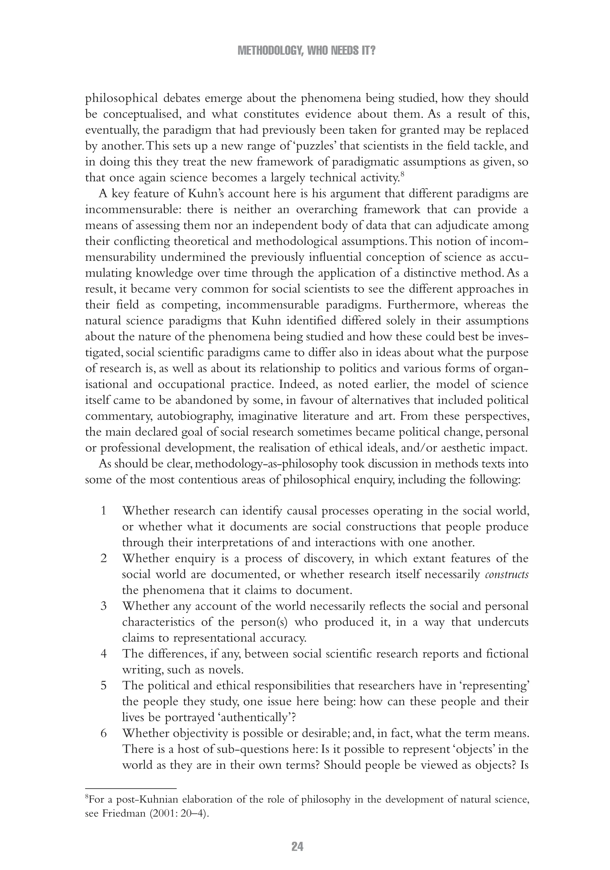 METHODOLOGY, WHO NEEDS IT?
24
philosophical debates emerge about the phenomena being studied, how they should
be conceptualised, and what constitutes evidence about them. As a result of this,
eventually, the paradigm that had previously been taken for granted may be replaced
by another.This sets up a new range of ‘puzzles’ that scientists in the field tackle, and
in doing this they treat the new framework of paradigmatic assumptions as given, so
that once again science becomes a largely technical activity.8
A key feature of Kuhn’s account here is his argument that different paradigms are
incommensurable: there is neither an overarching framework that can provide a
means of assessing them nor an independent body of data that can adjudicate among
their conflicting theoretical and methodological assumptions.This notion of incom-
mensurability undermined the previously influential conception of science as accu-
mulating knowledge over time through the application of a distinctive method.As a
result, it became very common for social scientists to see the different approaches in
their field as competing, incommensurable paradigms. Furthermore, whereas the
natural science paradigms that Kuhn identified differed solely in their assumptions
about the nature of the phenomena being studied and how these could best be inves-
tigated,social scientific paradigms came to differ also in ideas about what the purpose
of research is, as well as about its relationship to politics and various forms of organ-
isational and occupational practice. Indeed, as noted earlier, the model of science
itself came to be abandoned by some, in favour of alternatives that included political
commentary, autobiography, imaginative literature and art. From these perspectives,
the main declared goal of social research sometimes became political change, personal
or professional development, the realisation of ethical ideals, and/or aesthetic impact.
As should be clear,methodology-as-philosophy took discussion in methods texts into
some of the most contentious areas of philosophical enquiry, including the following:
1 Whether research can identify causal processes operating in the social world,
or whether what it documents are social constructions that people produce
through their interpretations of and interactions with one another.
2 Whether enquiry is a process of discovery, in which extant features of the
social world are documented, or whether research itself necessarily constructs
the phenomena that it claims to document.
3 Whether any account of the world necessarily reflects the social and personal
characteristics of the person(s) who produced it, in a way that undercuts
claims to representational accuracy.
4 The differences, if any, between social scientific research reports and fictional
writing, such as novels.
5 The political and ethical responsibilities that researchers have in ‘representing’
the people they study, one issue here being: how can these people and their
lives be portrayed ‘authentically’?
6 Whether objectivity is possible or desirable; and, in fact, what the term means.
There is a host of sub-questions here: Is it possible to represent ‘objects’ in the
world as they are in their own terms? Should people be viewed as objects? Is
8
For a post-Kuhnian elaboration of the role of philosophy in the development of natural science,
see Friedman (2001: 20–4).
02-Hammersley_4109-CH-01.indd 24 29/09/2010 12:52:16 PM
 