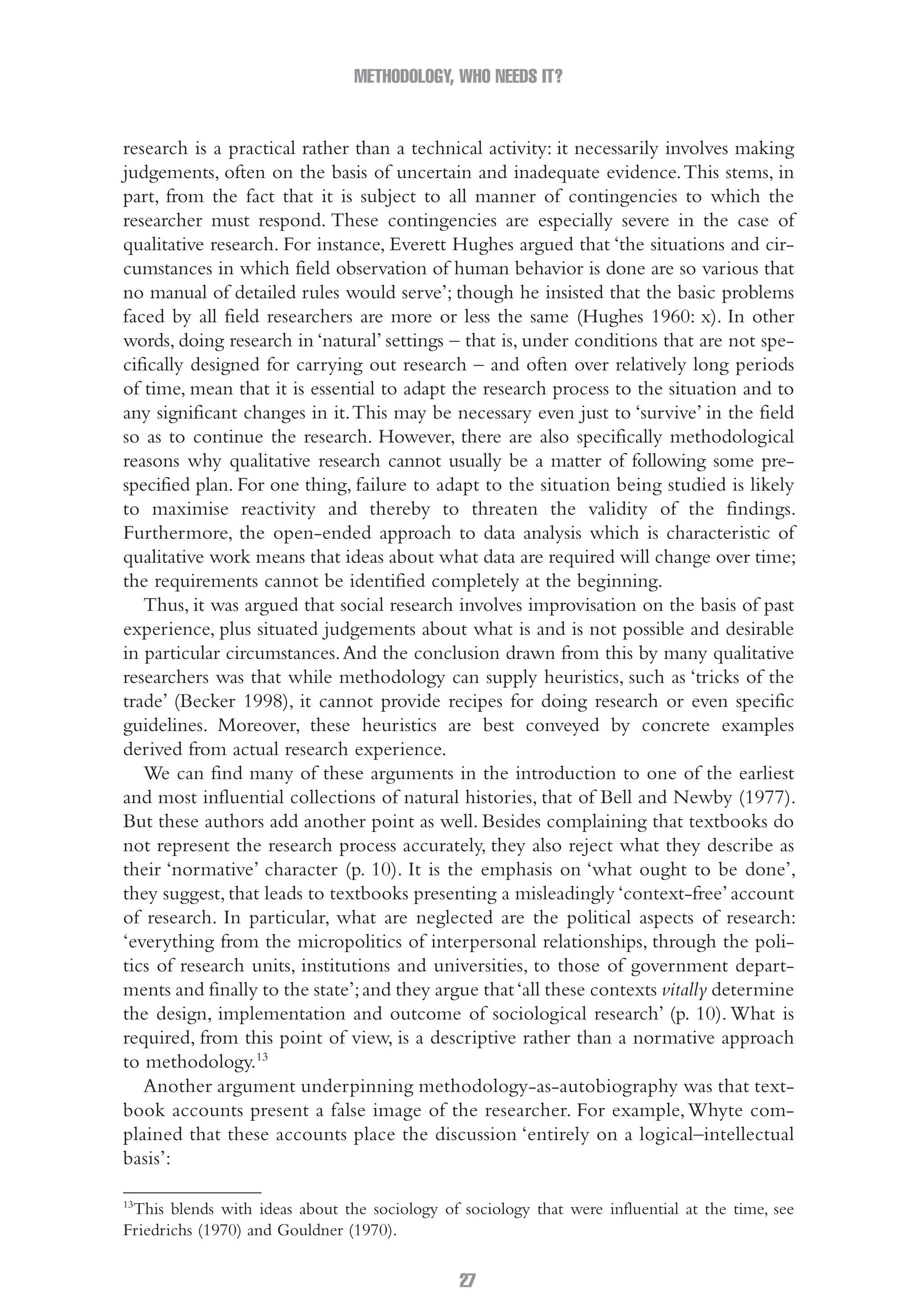METHODOLOGY, WHO NEEDS IT?
27
research is a practical rather than a technical activity: it necessarily involves making
judgements, often on the basis of uncertain and inadequate evidence.This stems, in
part, from the fact that it is subject to all manner of contingencies to which the
researcher must respond. These contingencies are especially severe in the case of
qualitative research. For instance, Everett Hughes argued that ‘the situations and cir-
cumstances in which field observation of human behavior is done are so various that
no manual of detailed rules would serve’; though he insisted that the basic problems
faced by all field researchers are more or less the same (Hughes 1960: x). In other
words, doing research in ‘natural’ settings – that is, under conditions that are not spe-
cifically designed for carrying out research – and often over relatively long periods
of time, mean that it is essential to adapt the research process to the situation and to
any significant changes in it.This may be necessary even just to ‘survive’ in the field
so as to continue the research. However, there are also specifically methodological
reasons why qualitative research cannot usually be a matter of following some pre-
specified plan. For one thing, failure to adapt to the situation being studied is likely
to maximise reactivity and thereby to threaten the validity of the findings.
Furthermore, the open-ended approach to data analysis which is characteristic of
qualitative work means that ideas about what data are required will change over time;
the requirements cannot be identified completely at the beginning.
Thus, it was argued that social research involves improvisation on the basis of past
experience, plus situated judgements about what is and is not possible and desirable
in particular circumstances.And the conclusion drawn from this by many qualitative
researchers was that while methodology can supply heuristics, such as ‘tricks of the
trade’ (Becker 1998), it cannot provide recipes for doing research or even specific
guidelines. Moreover, these heuristics are best conveyed by concrete examples
derived from actual research experience.
We can find many of these arguments in the introduction to one of the earliest
and most influential collections of natural histories, that of Bell and Newby (1977).
But these authors add another point as well. Besides complaining that textbooks do
not represent the research process accurately, they also reject what they describe as
their ‘normative’ character (p. 10). It is the emphasis on ‘what ought to be done’,
they suggest, that leads to textbooks presenting a misleadingly ‘context-free’ account
of research. In particular, what are neglected are the political aspects of research:
‘everything from the micropolitics of interpersonal relationships, through the poli-
tics of research units, institutions and universities, to those of government depart-
ments and finally to the state’;and they argue that‘all these contexts vitally determine
the design, implementation and outcome of sociological research’ (p. 10). What is
required, from this point of view, is a descriptive rather than a normative approach
to methodology.13
Another argument underpinning methodology-as-autobiography was that text-
book accounts present a false image of the researcher. For example,Whyte com-
plained that these accounts place the discussion ‘entirely on a logical–intellectual
basis’:
13
This blends with ideas about the sociology of sociology that were influential at the time, see
Friedrichs (1970) and Gouldner (1970).
02-Hammersley_4109-CH-01.indd 27 29/09/2010 12:52:17 PM
 