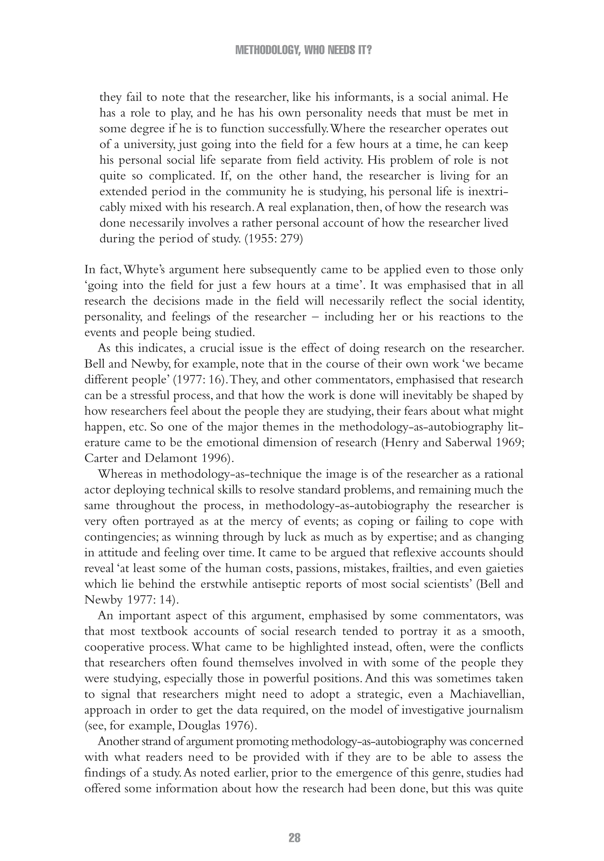 METHODOLOGY, WHO NEEDS IT?
28
they fail to note that the researcher, like his informants, is a social animal. He
has a role to play, and he has his own personality needs that must be met in
some degree if he is to function successfully.Where the researcher operates out
of a university, just going into the field for a few hours at a time, he can keep
his personal social life separate from field activity. His problem of role is not
quite so complicated. If, on the other hand, the researcher is living for an
extended period in the community he is studying, his personal life is inextri-
cably mixed with his research.A real explanation, then, of how the research was
done necessarily involves a rather personal account of how the researcher lived
during the period of study. (1955: 279)
In fact,Whyte’s argument here subsequently came to be applied even to those only
‘going into the field for just a few hours at a time’. It was emphasised that in all
research the decisions made in the field will necessarily reflect the social identity,
personality, and feelings of the researcher – including her or his reactions to the
events and people being studied.
As this indicates, a crucial issue is the effect of doing research on the researcher.
Bell and Newby, for example, note that in the course of their own work ‘we became
different people’ (1977: 16).They, and other commentators, emphasised that research
can be a stressful process, and that how the work is done will inevitably be shaped by
how researchers feel about the people they are studying, their fears about what might
happen, etc. So one of the major themes in the methodology-as-autobiography lit-
erature came to be the emotional dimension of research (Henry and Saberwal 1969;
Carter and Delamont 1996).
Whereas in methodology-as-technique the image is of the researcher as a rational
actor deploying technical skills to resolve standard problems,and remaining much the
same throughout the process, in methodology-as-autobiography the researcher is
very often portrayed as at the mercy of events; as coping or failing to cope with
contingencies; as winning through by luck as much as by expertise; and as changing
in attitude and feeling over time. It came to be argued that reflexive accounts should
reveal ‘at least some of the human costs, passions, mistakes, frailties, and even gaieties
which lie behind the erstwhile antiseptic reports of most social scientists’ (Bell and
Newby 1977: 14).
An important aspect of this argument, emphasised by some commentators, was
that most textbook accounts of social research tended to portray it as a smooth,
cooperative process.What came to be highlighted instead, often, were the conflicts
that researchers often found themselves involved in with some of the people they
were studying, especially those in powerful positions.And this was sometimes taken
to signal that researchers might need to adopt a strategic, even a Machiavellian,
approach in order to get the data required, on the model of investigative journalism
(see, for example, Douglas 1976).
Another strand of argument promoting methodology-as-autobiography was concerned
with what readers need to be provided with if they are to be able to assess the
findings of a study.As noted earlier, prior to the emergence of this genre, studies had
offered some information about how the research had been done, but this was quite
02-Hammersley_4109-CH-01.indd 28 29/09/2010 12:52:17 PM
 