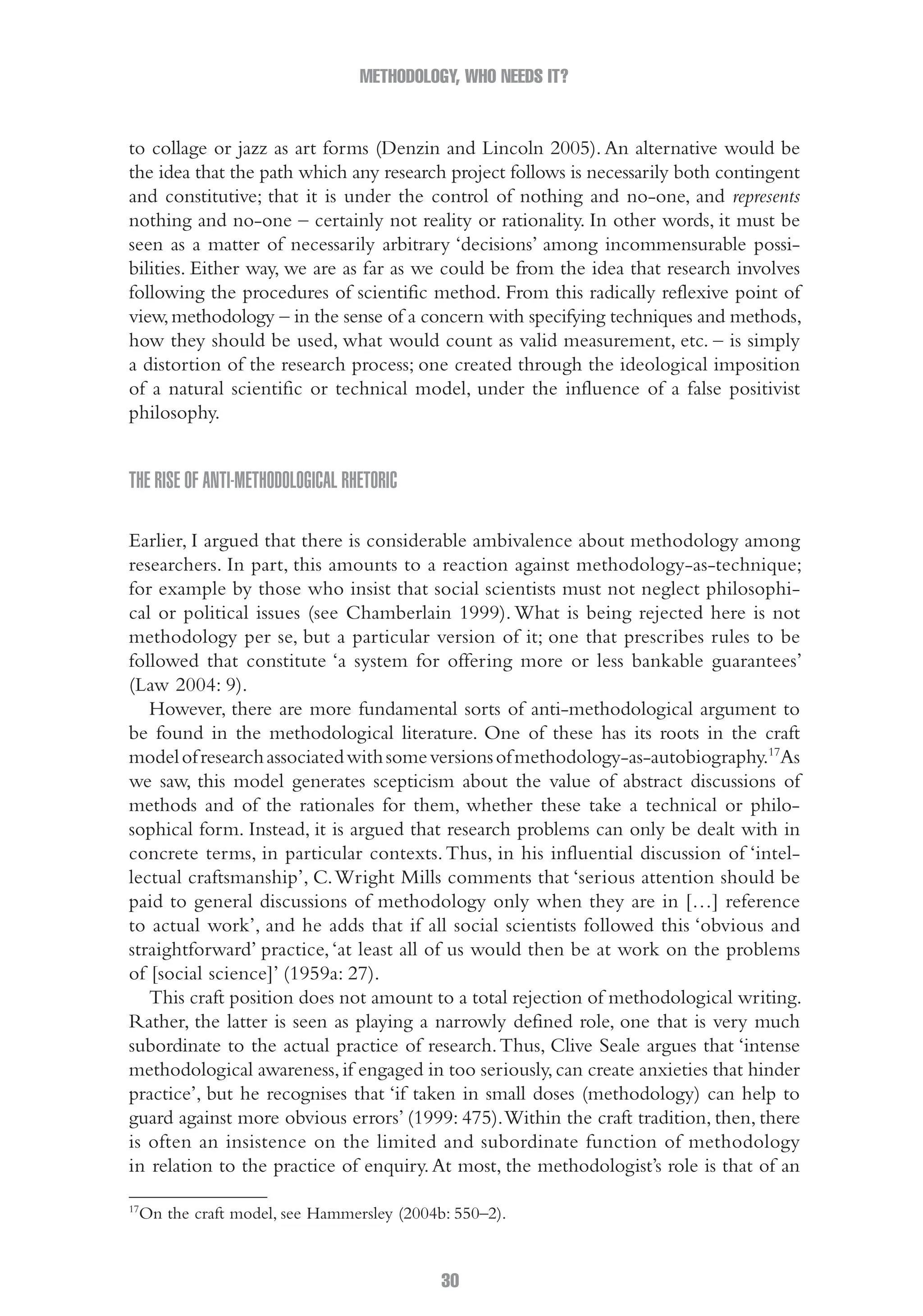 METHODOLOGY, WHO NEEDS IT?
30
to collage or jazz as art forms (Denzin and Lincoln 2005). An alternative would be
the idea that the path which any research project follows is necessarily both contingent
and constitutive; that it is under the control of nothing and no-one, and represents
nothing and no-one – certainly not reality or rationality. In other words, it must be
seen as a matter of necessarily arbitrary ‘decisions’ among incommensurable possi-
bilities. Either way, we are as far as we could be from the idea that research involves
following the procedures of scientific method. From this radically reflexive point of
view,methodology – in the sense of a concern with specifying techniques and methods,
how they should be used, what would count as valid measurement, etc. – is simply
a distortion of the research process; one created through the ideological imposition
of a natural scientific or technical model, under the influence of a false positivist
philosophy.
The rise of anti-methodological rhetoric
Earlier, I argued that there is considerable ambivalence about methodology among
researchers. In part, this amounts to a reaction against methodology-as-technique;
for example by those who insist that social scientists must not neglect philosophi-
cal or political issues (see Chamberlain 1999). What is being rejected here is not
methodology per se, but a particular version of it; one that prescribes rules to be
followed that constitute ‘a system for offering more or less bankable guarantees’
(Law 2004: 9).
However, there are more fundamental sorts of anti-methodological argument to
be found in the methodological literature. One of these has its roots in the craft
modelofresearchassociatedwithsomeversionsofmethodology-as-autobiography.17
As
we saw, this model generates scepticism about the value of abstract discussions of
methods and of the rationales for them, whether these take a technical or philo-
sophical form. Instead, it is argued that research problems can only be dealt with in
concrete terms, in particular contexts.Thus, in his influential discussion of ‘intel-
lectual craftsmanship’, C.Wright Mills comments that ‘serious attention should be
paid to general discussions of methodology only when they are in […] reference
to actual work’, and he adds that if all social scientists followed this ‘obvious and
straightforward’ practice,‘at least all of us would then be at work on the problems
of [social science]’ (1959a: 27).
This craft position does not amount to a total rejection of methodological writing.
Rather, the latter is seen as playing a narrowly defined role, one that is very much
subordinate to the actual practice of research.Thus, Clive Seale argues that ‘intense
methodological awareness,if engaged in too seriously,can create anxieties that hinder
practice’, but he recognises that ‘if taken in small doses (methodology) can help to
guard against more obvious errors’ (1999: 475).Within the craft tradition, then, there
is often an insistence on the limited and subordinate function of methodology
in relation to the practice of enquiry.At most, the methodologist’s role is that of an
17
On the craft model, see Hammersley (2004b: 550–2).
02-Hammersley_4109-CH-01.indd 30 29/09/2010 12:52:17 PM
 