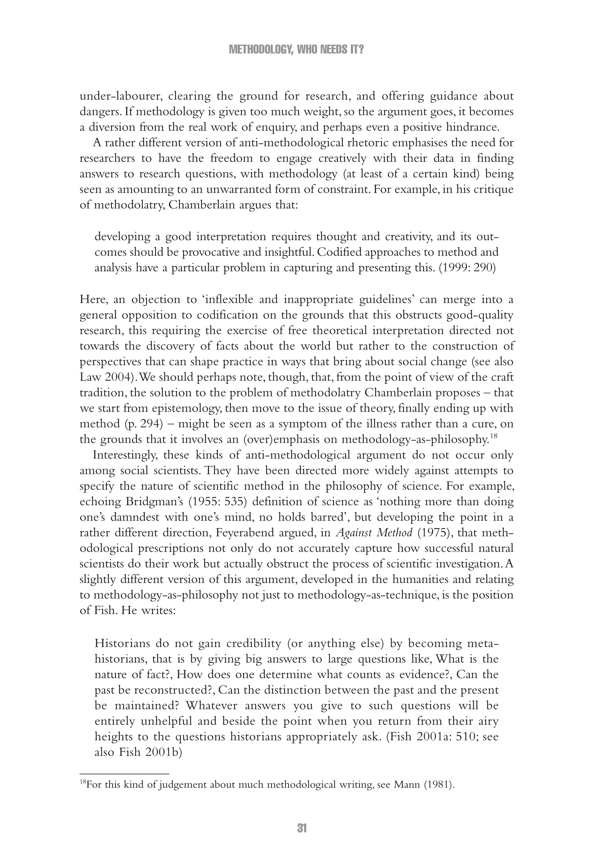 METHODOLOGY, WHO NEEDS IT?
31
under-labourer, clearing the ground for research, and offering guidance about
dangers. If methodology is given too much weight, so the argument goes, it becomes
a diversion from the real work of enquiry, and perhaps even a positive hindrance.
A rather different version of anti-methodological rhetoric emphasises the need for
researchers to have the freedom to engage creatively with their data in finding
answers to research questions, with methodology (at least of a certain kind) being
seen as amounting to an unwarranted form of constraint. For example, in his critique
of methodolatry, Chamberlain argues that:
developing a good interpretation requires thought and creativity, and its out-
comes should be provocative and insightful.Codified approaches to method and
analysis have a particular problem in capturing and presenting this. (1999: 290)
Here, an objection to ‘inflexible and inappropriate guidelines’ can merge into a
general opposition to codification on the grounds that this obstructs good-quality
research, this requiring the exercise of free theoretical interpretation directed not
towards the discovery of facts about the world but rather to the construction of
perspectives that can shape practice in ways that bring about social change (see also
Law 2004).We should perhaps note, though, that, from the point of view of the craft
tradition, the solution to the problem of methodolatry Chamberlain proposes – that
we start from epistemology, then move to the issue of theory, finally ending up with
method (p. 294) – might be seen as a symptom of the illness rather than a cure, on
the grounds that it involves an (over)emphasis on methodology-as-philosophy.18
Interestingly, these kinds of anti-methodological argument do not occur only
among social scientists. They have been directed more widely against attempts to
specify the nature of scientific method in the philosophy of science. For example,
echoing Bridgman’s (1955: 535) definition of science as ‘nothing more than doing
one’s damndest with one’s mind, no holds barred’, but developing the point in a
rather different direction, Feyerabend argued, in Against Method (1975), that meth-
odological prescriptions not only do not accurately capture how successful natural
scientists do their work but actually obstruct the process of scientific investigation.A
slightly different version of this argument, developed in the humanities and relating
to methodology-as-philosophy not just to methodology-as-technique, is the position
of Fish. He writes:
Historians do not gain credibility (or anything else) by becoming meta-
historians, that is by giving big answers to large questions like, What is the
nature of fact?, How does one determine what counts as evidence?, Can the
past be reconstructed?, Can the distinction between the past and the present
be maintained? Whatever answers you give to such questions will be
entirely unhelpful and beside the point when you return from their airy
heights to the questions historians appropriately ask. (Fish 2001a: 510; see
also Fish 2001b)
18
For this kind of judgement about much methodological writing, see Mann (1981).
02-Hammersley_4109-CH-01.indd 31 29/09/2010 12:52:17 PM
 