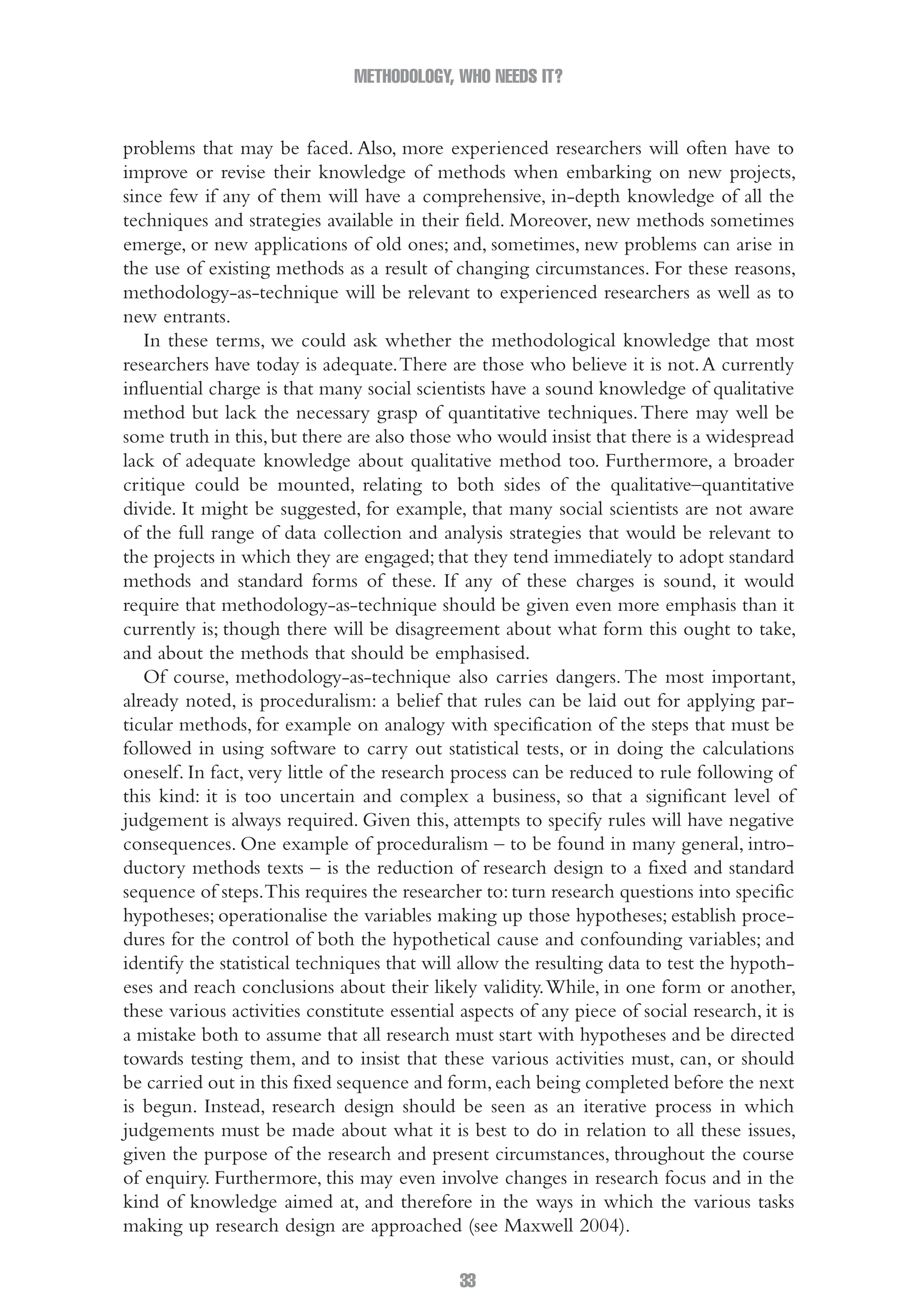 METHODOLOGY, WHO NEEDS IT?
33
problems that may be faced. Also, more experienced researchers will often have to
improve or revise their knowledge of methods when embarking on new projects,
since few if any of them will have a comprehensive, in-depth knowledge of all the
techniques and strategies available in their field. Moreover, new methods sometimes
emerge, or new applications of old ones; and, sometimes, new problems can arise in
the use of existing methods as a result of changing circumstances. For these reasons,
methodology-as-technique will be relevant to experienced researchers as well as to
new entrants.
In these terms, we could ask whether the methodological knowledge that most
researchers have today is adequate.There are those who believe it is not.A currently
influential charge is that many social scientists have a sound knowledge of qualitative
method but lack the necessary grasp of quantitative techniques.There may well be
some truth in this,but there are also those who would insist that there is a widespread
lack of adequate knowledge about qualitative method too. Furthermore, a broader
critique could be mounted, relating to both sides of the qualitative–quantitative
divide. It might be suggested, for example, that many social scientists are not aware
of the full range of data collection and analysis strategies that would be relevant to
the projects in which they are engaged; that they tend immediately to adopt standard
methods and standard forms of these. If any of these charges is sound, it would
require that methodology-as-technique should be given even more emphasis than it
currently is; though there will be disagreement about what form this ought to take,
and about the methods that should be emphasised.
Of course, methodology-as-technique also carries dangers. The most important,
already noted, is proceduralism: a belief that rules can be laid out for applying par-
ticular methods, for example on analogy with specification of the steps that must be
followed in using software to carry out statistical tests, or in doing the calculations
oneself. In fact, very little of the research process can be reduced to rule following of
this kind: it is too uncertain and complex a business, so that a significant level of
judgement is always required. Given this, attempts to specify rules will have negative
consequences. One example of proceduralism – to be found in many general, intro-
ductory methods texts – is the reduction of research design to a fixed and standard
sequence of steps.This requires the researcher to:turn research questions into specific
hypotheses; operationalise the variables making up those hypotheses; establish proce-
dures for the control of both the hypothetical cause and confounding variables; and
identify the statistical techniques that will allow the resulting data to test the hypoth-
eses and reach conclusions about their likely validity.While, in one form or another,
these various activities constitute essential aspects of any piece of social research, it is
a mistake both to assume that all research must start with hypotheses and be directed
towards testing them, and to insist that these various activities must, can, or should
be carried out in this fixed sequence and form,each being completed before the next
is begun. Instead, research design should be seen as an iterative process in which
judgements must be made about what it is best to do in relation to all these issues,
given the purpose of the research and present circumstances, throughout the course
of enquiry. Furthermore, this may even involve changes in research focus and in the
kind of knowledge aimed at, and therefore in the ways in which the various tasks
making up research design are approached (see Maxwell 2004).
02-Hammersley_4109-CH-01.indd 33 29/09/2010 12:52:17 PM
 