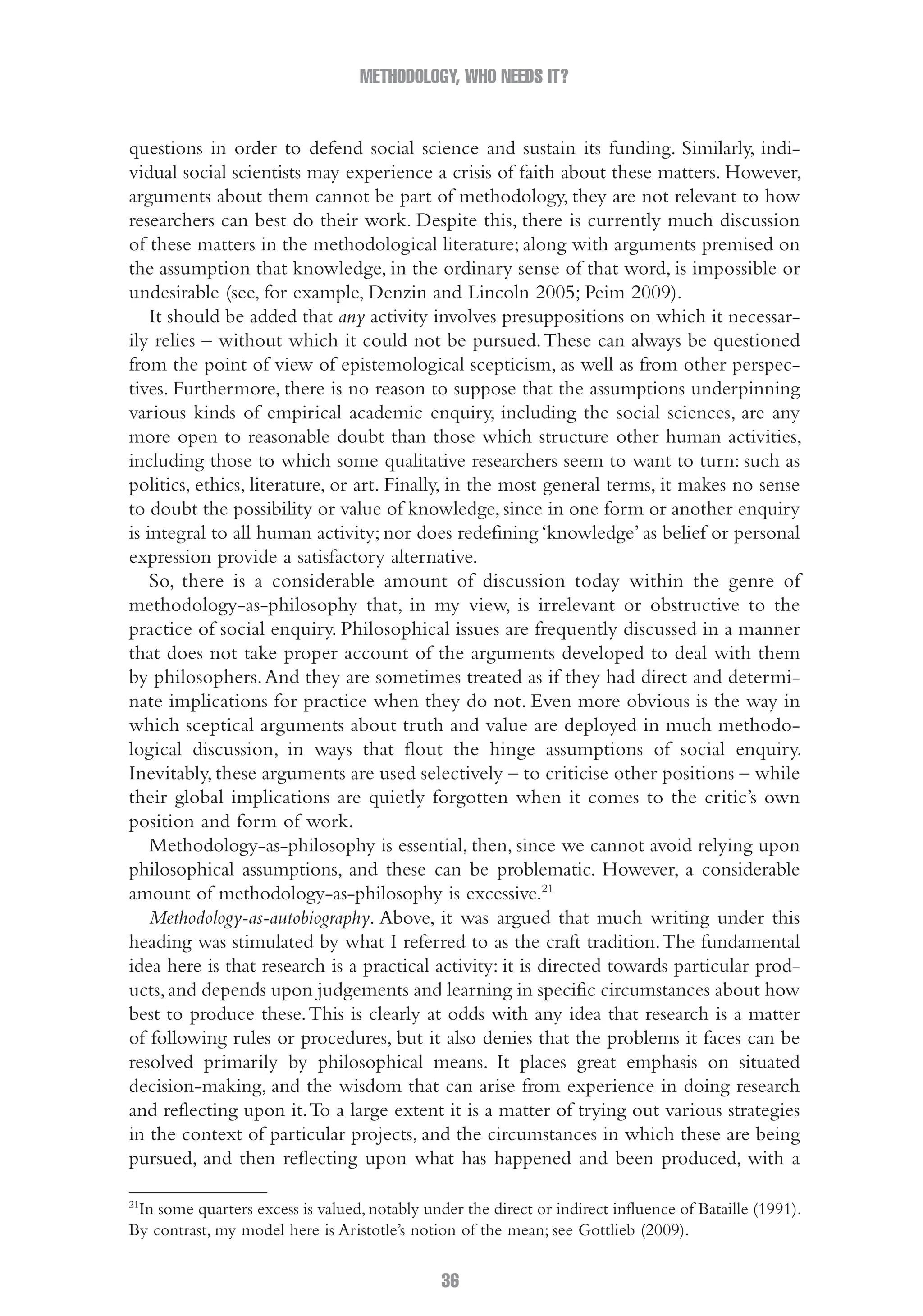 METHODOLOGY, WHO NEEDS IT?
36
questions in order to defend social science and sustain its funding. Similarly, indi-
vidual social scientists may experience a crisis of faith about these matters. However,
arguments about them cannot be part of methodology, they are not relevant to how
researchers can best do their work. Despite this, there is currently much discussion
of these matters in the methodological literature; along with arguments premised on
the assumption that knowledge, in the ordinary sense of that word, is impossible or
undesirable (see, for example, Denzin and Lincoln 2005; Peim 2009).
It should be added that any activity involves presuppositions on which it necessar-
ily relies – without which it could not be pursued.These can always be questioned
from the point of view of epistemological scepticism, as well as from other perspec-
tives. Furthermore, there is no reason to suppose that the assumptions underpinning
various kinds of empirical academic enquiry, including the social sciences, are any
more open to reasonable doubt than those which structure other human activities,
including those to which some qualitative researchers seem to want to turn: such as
politics, ethics, literature, or art. Finally, in the most general terms, it makes no sense
to doubt the possibility or value of knowledge, since in one form or another enquiry
is integral to all human activity; nor does redefining ‘knowledge’ as belief or personal
expression provide a satisfactory alternative.
So, there is a considerable amount of discussion today within the genre of
methodology-as-philosophy that, in my view, is irrelevant or obstructive to the
practice of social enquiry. Philosophical issues are frequently discussed in a manner
that does not take proper account of the arguments developed to deal with them
by philosophers.And they are sometimes treated as if they had direct and determi-
nate implications for practice when they do not. Even more obvious is the way in
which sceptical arguments about truth and value are deployed in much methodo-
logical discussion, in ways that flout the hinge assumptions of social enquiry.
Inevitably, these arguments are used selectively – to criticise other positions – while
their global implications are quietly forgotten when it comes to the critic’s own
position and form of work.
Methodology-as-philosophy is essential, then, since we cannot avoid relying upon
philosophical assumptions, and these can be problematic. However, a considerable
amount of methodology-as-philosophy is excessive.21
Methodology-as-autobiography. Above, it was argued that much writing under this
heading was stimulated by what I referred to as the craft tradition.The fundamental
idea here is that research is a practical activity: it is directed towards particular prod-
ucts,and depends upon judgements and learning in specific circumstances about how
best to produce these.This is clearly at odds with any idea that research is a matter
of following rules or procedures, but it also denies that the problems it faces can be
resolved primarily by philosophical means. It places great emphasis on situated
decision-making, and the wisdom that can arise from experience in doing research
and reflecting upon it.To a large extent it is a matter of trying out various strategies
in the context of particular projects, and the circumstances in which these are being
pursued, and then reflecting upon what has happened and been produced, with a
21
In some quarters excess is valued, notably under the direct or indirect influence of Bataille (1991).
By contrast, my model here is Aristotle’s notion of the mean; see Gottlieb (2009).
02-Hammersley_4109-CH-01.indd 36 29/09/2010 12:52:17 PM
 