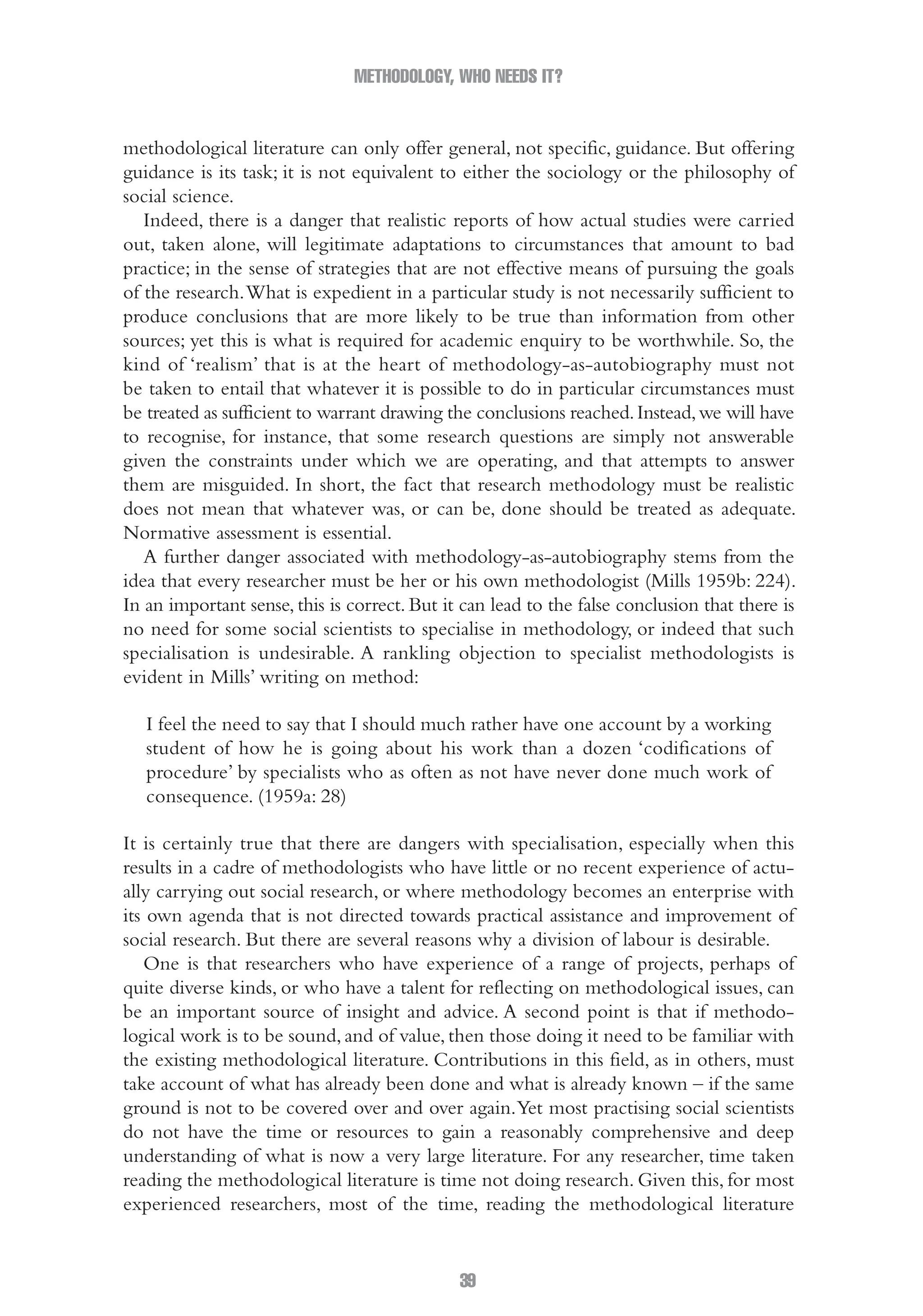 METHODOLOGY, WHO NEEDS IT?
39
methodological literature can only offer general, not specific, guidance. But offering
guidance is its task; it is not equivalent to either the sociology or the philosophy of
social science.
Indeed, there is a danger that realistic reports of how actual studies were carried
out, taken alone, will legitimate adaptations to circumstances that amount to bad
practice; in the sense of strategies that are not effective means of pursuing the goals
of the research.What is expedient in a particular study is not necessarily sufficient to
produce conclusions that are more likely to be true than information from other
sources; yet this is what is required for academic enquiry to be worthwhile. So, the
kind of ‘realism’ that is at the heart of methodology-as-autobiography must not
be taken to entail that whatever it is possible to do in particular circumstances must
be treated as sufficient to warrant drawing the conclusions reached.Instead,we will have
to recognise, for instance, that some research questions are simply not answerable
given the constraints under which we are operating, and that attempts to answer
them are misguided. In short, the fact that research methodology must be realistic
does not mean that whatever was, or can be, done should be treated as adequate.
Normative assessment is essential.
A further danger associated with methodology-as-autobiography stems from the
idea that every researcher must be her or his own methodologist (Mills 1959b: 224).
In an important sense, this is correct. But it can lead to the false conclusion that there is
no need for some social scientists to specialise in methodology, or indeed that such
specialisation is undesirable. A rankling objection to specialist methodologists is
evident in Mills’ writing on method:
I feel the need to say that I should much rather have one account by a working
student of how he is going about his work than a dozen ‘codifications of
procedure’ by specialists who as often as not have never done much work of
consequence. (1959a: 28)
It is certainly true that there are dangers with specialisation, especially when this
results in a cadre of methodologists who have little or no recent experience of actu-
ally carrying out social research, or where methodology becomes an enterprise with
its own agenda that is not directed towards practical assistance and improvement of
social research. But there are several reasons why a division of labour is desirable.
One is that researchers who have experience of a range of projects, perhaps of
quite diverse kinds, or who have a talent for reflecting on methodological issues, can
be an important source of insight and advice. A second point is that if methodo-
logical work is to be sound, and of value, then those doing it need to be familiar with
the existing methodological literature. Contributions in this field, as in others, must
take account of what has already been done and what is already known – if the same
ground is not to be covered over and over again.Yet most practising social scientists
do not have the time or resources to gain a reasonably comprehensive and deep
understanding of what is now a very large literature. For any researcher, time taken
reading the methodological literature is time not doing research. Given this, for most
experienced researchers, most of the time, reading the methodological literature
02-Hammersley_4109-CH-01.indd 39 29/09/2010 12:52:17 PM
 