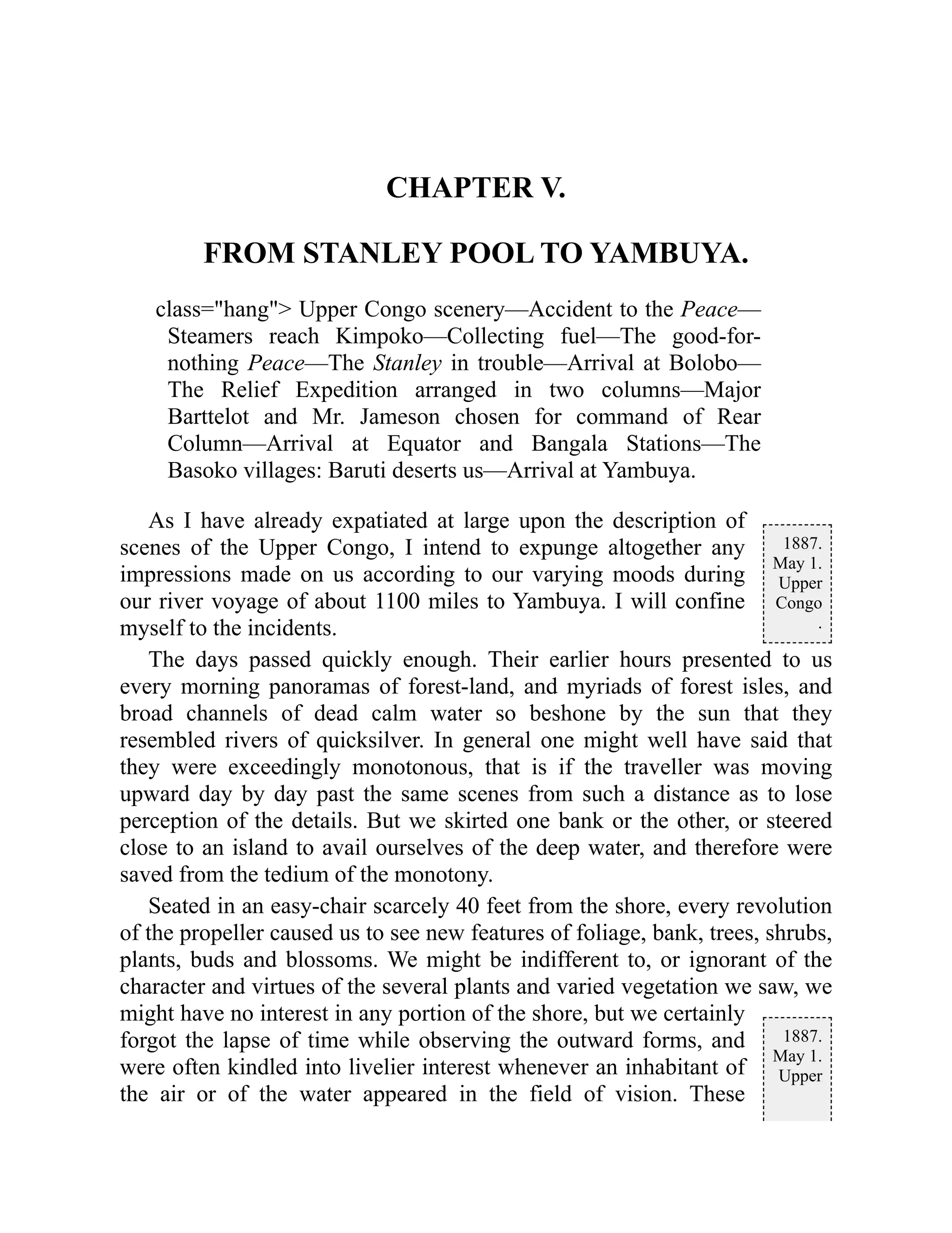 1887.
May 1.
Upper
Congo
.
1887.
May 1.
Upper
CHAPTER V.
FROM STANLEY POOL TO YAMBUYA.
class="hang"> Upper Congo scenery—Accident to the Peace—
Steamers reach Kimpoko—Collecting fuel—The good-for-
nothing Peace—The Stanley in trouble—Arrival at Bolobo—
The Relief Expedition arranged in two columns—Major
Barttelot and Mr. Jameson chosen for command of Rear
Column—Arrival at Equator and Bangala Stations—The
Basoko villages: Baruti deserts us—Arrival at Yambuya.
As I have already expatiated at large upon the description of
scenes of the Upper Congo, I intend to expunge altogether any
impressions made on us according to our varying moods during
our river voyage of about 1100 miles to Yambuya. I will confine
myself to the incidents.
The days passed quickly enough. Their earlier hours presented to us
every morning panoramas of forest-land, and myriads of forest isles, and
broad channels of dead calm water so beshone by the sun that they
resembled rivers of quicksilver. In general one might well have said that
they were exceedingly monotonous, that is if the traveller was moving
upward day by day past the same scenes from such a distance as to lose
perception of the details. But we skirted one bank or the other, or steered
close to an island to avail ourselves of the deep water, and therefore were
saved from the tedium of the monotony.
Seated in an easy-chair scarcely 40 feet from the shore, every revolution
of the propeller caused us to see new features of foliage, bank, trees, shrubs,
plants, buds and blossoms. We might be indifferent to, or ignorant of the
character and virtues of the several plants and varied vegetation we saw, we
might have no interest in any portion of the shore, but we certainly
forgot the lapse of time while observing the outward forms, and
were often kindled into livelier interest whenever an inhabitant of
the air or of the water appeared in the field of vision. These
 