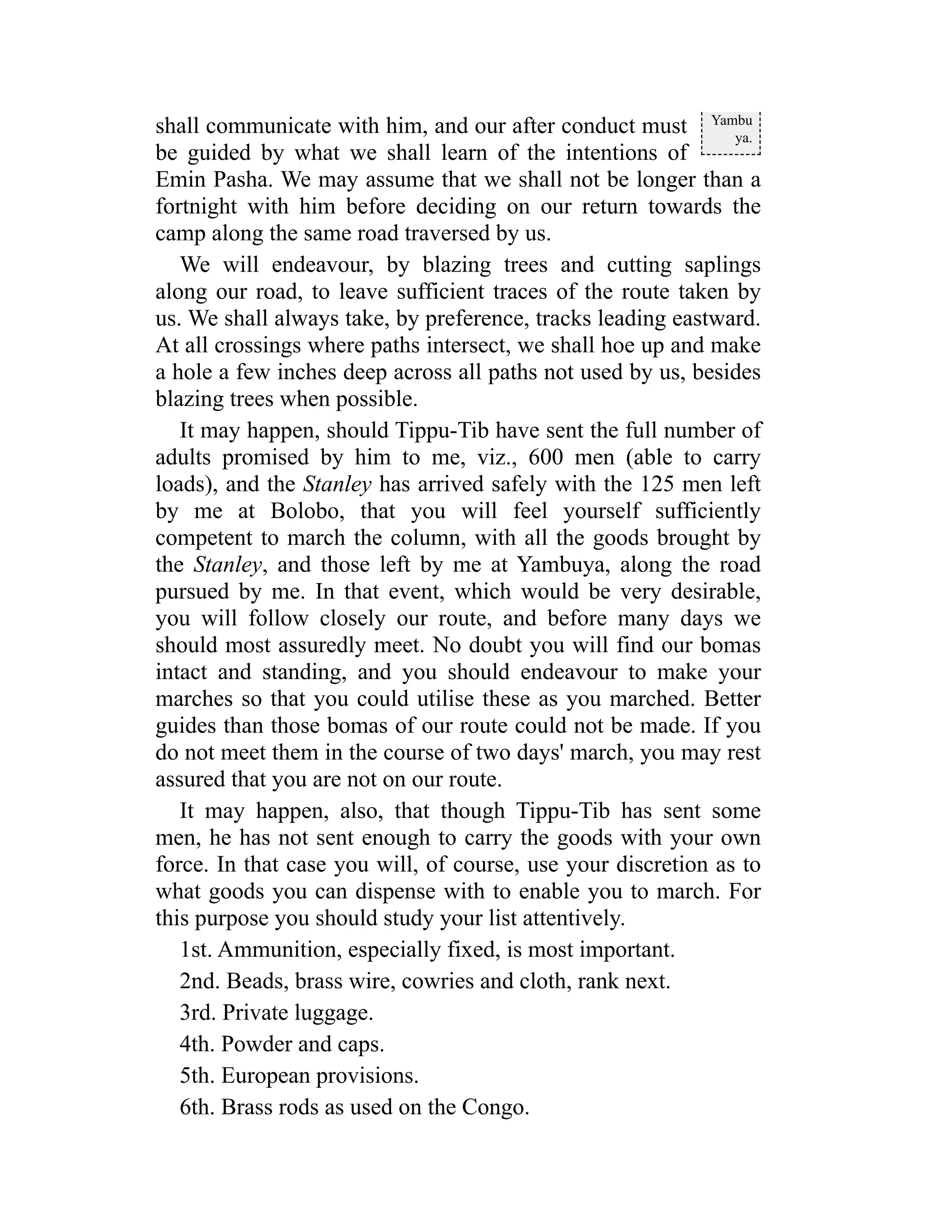 Yambu
ya.
shall communicate with him, and our after conduct must
be guided by what we shall learn of the intentions of
Emin Pasha. We may assume that we shall not be longer than a
fortnight with him before deciding on our return towards the
camp along the same road traversed by us.
We will endeavour, by blazing trees and cutting saplings
along our road, to leave sufficient traces of the route taken by
us. We shall always take, by preference, tracks leading eastward.
At all crossings where paths intersect, we shall hoe up and make
a hole a few inches deep across all paths not used by us, besides
blazing trees when possible.
It may happen, should Tippu-Tib have sent the full number of
adults promised by him to me, viz., 600 men (able to carry
loads), and the Stanley has arrived safely with the 125 men left
by me at Bolobo, that you will feel yourself sufficiently
competent to march the column, with all the goods brought by
the Stanley, and those left by me at Yambuya, along the road
pursued by me. In that event, which would be very desirable,
you will follow closely our route, and before many days we
should most assuredly meet. No doubt you will find our bomas
intact and standing, and you should endeavour to make your
marches so that you could utilise these as you marched. Better
guides than those bomas of our route could not be made. If you
do not meet them in the course of two days' march, you may rest
assured that you are not on our route.
It may happen, also, that though Tippu-Tib has sent some
men, he has not sent enough to carry the goods with your own
force. In that case you will, of course, use your discretion as to
what goods you can dispense with to enable you to march. For
this purpose you should study your list attentively.
1st. Ammunition, especially fixed, is most important.
2nd. Beads, brass wire, cowries and cloth, rank next.
3rd. Private luggage.
4th. Powder and caps.
5th. European provisions.
6th. Brass rods as used on the Congo.
 