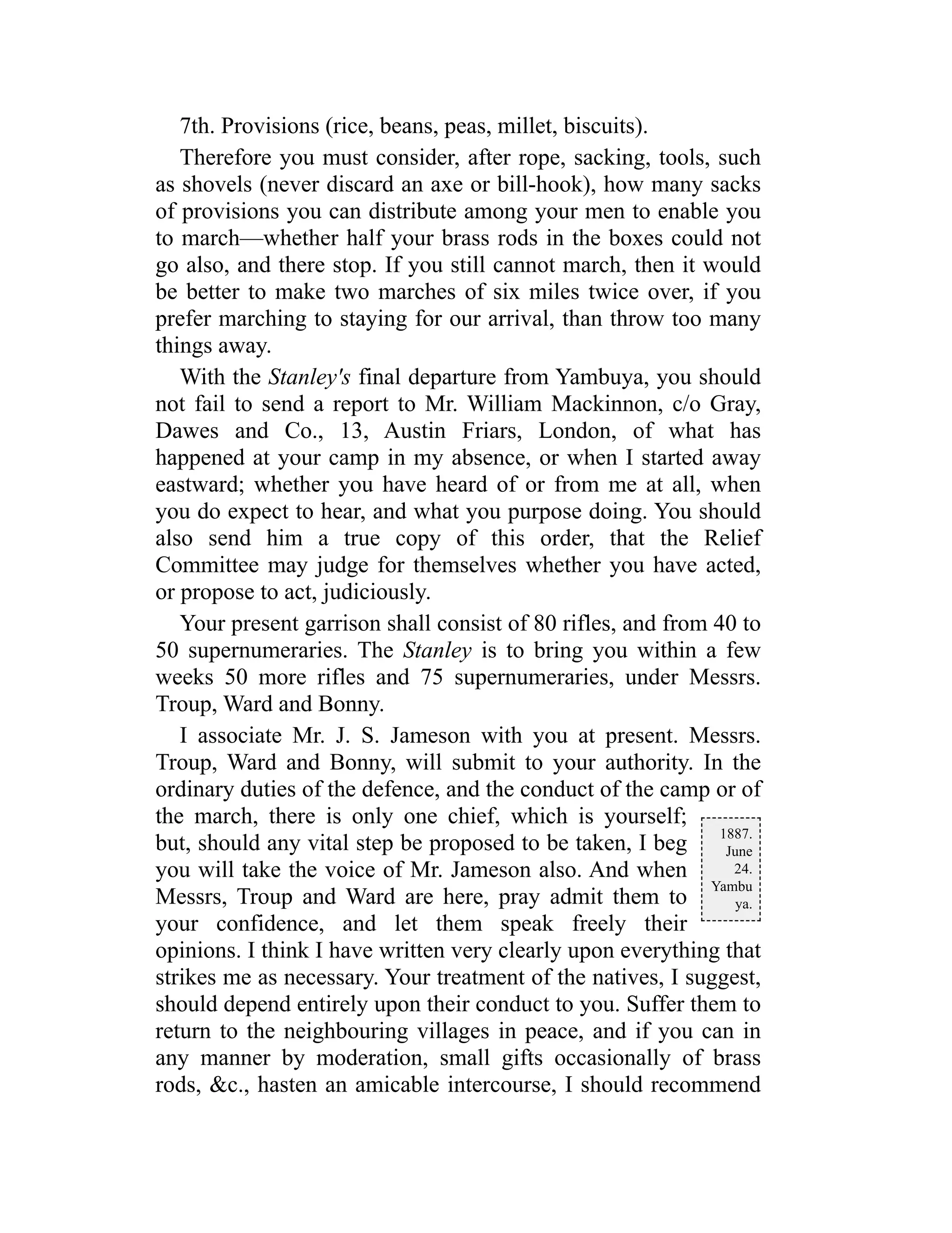 1887.
June
24.
Yambu
ya.
7th. Provisions (rice, beans, peas, millet, biscuits).
Therefore you must consider, after rope, sacking, tools, such
as shovels (never discard an axe or bill-hook), how many sacks
of provisions you can distribute among your men to enable you
to march—whether half your brass rods in the boxes could not
go also, and there stop. If you still cannot march, then it would
be better to make two marches of six miles twice over, if you
prefer marching to staying for our arrival, than throw too many
things away.
With the Stanley's final departure from Yambuya, you should
not fail to send a report to Mr. William Mackinnon, c/o Gray,
Dawes and Co., 13, Austin Friars, London, of what has
happened at your camp in my absence, or when I started away
eastward; whether you have heard of or from me at all, when
you do expect to hear, and what you purpose doing. You should
also send him a true copy of this order, that the Relief
Committee may judge for themselves whether you have acted,
or propose to act, judiciously.
Your present garrison shall consist of 80 rifles, and from 40 to
50 supernumeraries. The Stanley is to bring you within a few
weeks 50 more rifles and 75 supernumeraries, under Messrs.
Troup, Ward and Bonny.
I associate Mr. J. S. Jameson with you at present. Messrs.
Troup, Ward and Bonny, will submit to your authority. In the
ordinary duties of the defence, and the conduct of the camp or of
the march, there is only one chief, which is yourself;
but, should any vital step be proposed to be taken, I beg
you will take the voice of Mr. Jameson also. And when
Messrs, Troup and Ward are here, pray admit them to
your confidence, and let them speak freely their
opinions. I think I have written very clearly upon everything that
strikes me as necessary. Your treatment of the natives, I suggest,
should depend entirely upon their conduct to you. Suffer them to
return to the neighbouring villages in peace, and if you can in
any manner by moderation, small gifts occasionally of brass
rods, &c., hasten an amicable intercourse, I should recommend
 