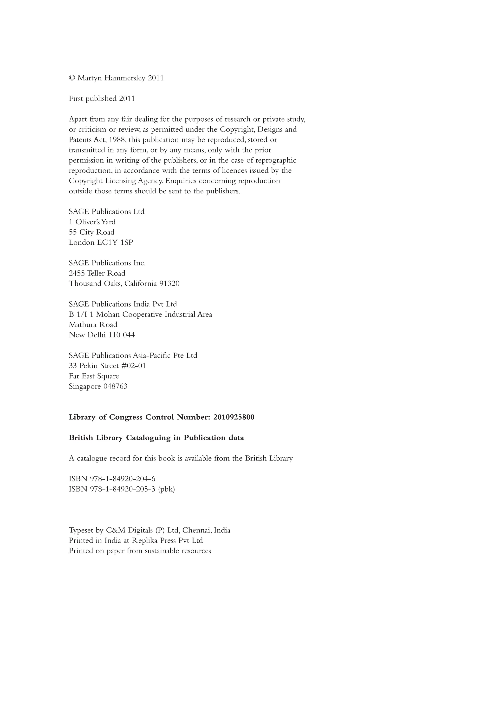 © Martyn Hammersley 2011
First published 2011
Apart from any fair dealing for the purposes of research or private study,
or criticism or review, as permitted under the Copyright, Designs and
Patents Act, 1988, this publication may be reproduced, stored or
transmitted in any form, or by any means, only with the prior
permission in writing of the publishers, or in the case of reprographic
reproduction, in accordance with the terms of licences issued by the
Copyright Licensing Agency. Enquiries concerning reproduction
outside those terms should be sent to the publishers.
SAGE Publications Ltd
1 Oliver’sYard
55 City Road
London EC1Y 1SP
SAGE Publications Inc.
2455 Teller Road
Thousand Oaks, California 91320
SAGE Publications India Pvt Ltd
B 1/I 1 Mohan Cooperative Industrial Area
Mathura Road
New Delhi 110 044
SAGE Publications Asia-Pacific Pte Ltd
33 Pekin Street #02-01
Far East Square
Singapore 048763
Library of Congress Control Number: 2010925800
British Library Cataloguing in Publication data
A catalogue record for this book is available from the British Library
ISBN 978-1-84920-204-6
ISBN 978-1-84920-205-3 (pbk)
Typeset by C&M Digitals (P) Ltd, Chennai, India
Printed in India at Replika Press Pvt Ltd
Printed on paper from sustainable resources
Hammersley_4109-Prelims.indd 4 29/09/2010 12:55:26 PM
 