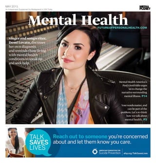 Mental Health
Singer and songwriter,
Demi Lovato,discusses
her own diagnosis
and reminds those living
with mental health
conditions to speak up
and seek help.
MentalHealthAmerica’s
PaulGionfriddourges
ustochangethe
narrativesurrounding
mentalillness. P14
An Independent Supplement by Mediaplanet to USA Today
MAY 2015
	 FUTUREOFPERSONALHEALTH.C​OM
Yourwordsmatter,and
canbepartofthe
problem.Let’sre-think
howwetalkabout
mental health. P3
 