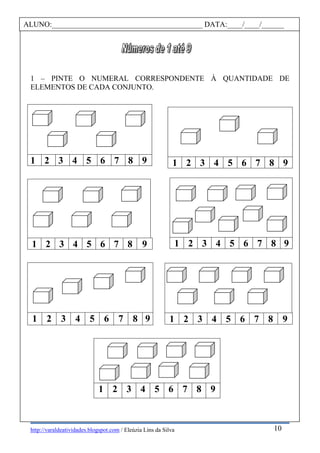 http://varaldeatividades.blogspot.com / Eleúzia Lins da Silva
1 – PINTE O NUMERAL CORRESPONDENTE À QUANTIDADE DE
ELEMENTOS DE CADA CONJUNTO.
1 2 3 4 5 6 7 8 9
1 2 3 4 5 6 7 8 9
1 2 3 4 5 6 7 8 9
1 2 3 4 5 6 7 8 9
1 2 3 4 5 6 7 8 9
1 2 3 4 5 6 7 8 9
1 2 3 4 5 6 7 8 9
ALUNO:________________________________________ DATA:____/____/______
10
 