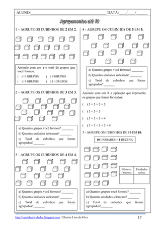 http://varaldeatividades.blogspot.com / Eleúzia Lins da Silva
1 – AGRUPE OS CUBINHOS DE 2 EM 2.
2 – AGRUPE OS CUBINHOS DE 3 EM 3.
3 – AGRUPE OS CUBINHOS DE 4 EM 4.
4 - AGRUPE OS CUBINHOS DE 5 EM 5.
Assinale com um X a operação que representa
os grupos que foram formados:
( ) 5 + 5 + 5 + 5
( ) 5 + 5 + 5
( ) 5 + 5 + 5 + 4
( ) 5 + 5 + 5 + 5 + 4
5 - AGRUPE OS CUBINHOS DE 10 EM 10.
Assinale com um x o total de grupos que
você formou.
( ) 10 GRUPOS ( ) 9 GRUPOS
( ) 19 GRUPOS ( ) 11 GRUPOS
ALUNO:________________________________________ DATA:____/____/______
a) Quantos grupos você formou? _______
b) Quantas unidades sobraram? _______
c) Total de cubinhos que foram
agrupados?_______
a) Quantos grupos você formou? _______
b) Quantas unidades sobraram? _______
c) Total de cubinhos que foram
agrupados?_______
a) Quantos grupos você formou? _______
b) Quantas unidades sobraram? _______
c) Total de cubinhos que foram
agrupados?_______
10 UNIDADES = 1 DEZENA
a) Quantos grupos você formou? _______
b) Quantas unidades sobraram? _______
c) Total de cubinhos que foram
agrupados?_______
17
Número
Dezenas
Unidades
soltas
 