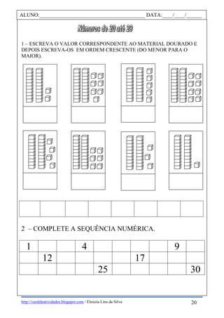 http://varaldeatividades.blogspot.com / Eleúzia Lins da Silva
1 – ESCREVA O VALOR CORRESPONDENTE AO MATERIAL DOURADO E
DEPOIS ESCREVA-OS EM ORDEM CRESCENTE (DO MENOR PARA O
MAIOR).
2 – COMPLETE A SEQUÊNCIA NUMÉRICA.
1 4 9
12 17
25 30
ALUNO:________________________________________ DATA:____/____/______
20
 