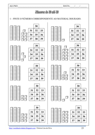 http://varaldeatividades.blogspot.com / Eleúzia Lins da Silva
1 – PINTE O NÚMERO CORRESPONDENTE AO MATERIAL DOURADO.
30
31 32
34 35 36
37 38 39
33
30
31 32
34 35 36
37 38 39
33
30
31 32
34 35 36
37 38 39
33
30
31 32
34 35 36
37 38 39
33
30
31 32
34 35 36
37 38 39
33
30
31 32
34 35 36
37 38 39
33
30
31 32
34 35 36
37 38 39
33
30
31 32
34 35 36
37 38 39
33
30
31 32
34 35 36
37 38 39
33
30
31 32
34 35 36
37 38 39
33
ALUNO:________________________________________ DATA:____/____/______
23
 