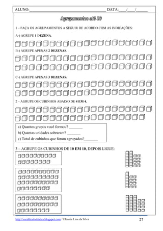 http://varaldeatividades.blogspot.com / Eleúzia Lins da Silva
1 – FAÇA OS AGRUPAMENTOS A SEGUIR DE ACORDO COM AS INDICAÇÕES:
A-) AGRUPE 1 DEZENA.
B-) AGRUPE APENAS 2 DEZENAS.
C-) AGRUPE APENAS 3 DEZENAS.
2 – AGRUPE OS CUBINHOS ABAIXO DE 4 EM 4.
3 – AGRUPE OS CUBINHOS DE 10 EM 10, DEPOIS LIGUE:
ALUNO:________________________________________ DATA:____/____/______
a) Quantos grupos você formou? _______
b) Quantas unidades sobraram? _______
c) Total de cubinhos que foram agrupados?_______
27
 