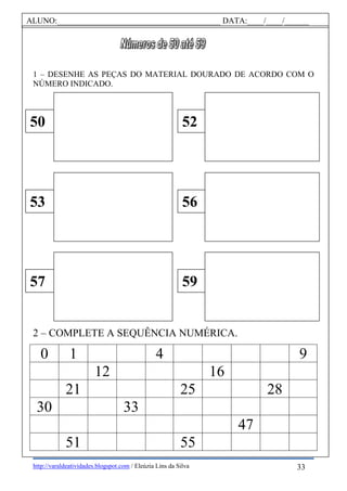 http://varaldeatividades.blogspot.com / Eleúzia Lins da Silva
1 – DESENHE AS PEÇAS DO MATERIAL DOURADO DE ACORDO COM O
NÚMERO INDICADO.
2 – COMPLETE A SEQUÊNCIA NUMÉRICA.
0 1 4 9
12 16
21 25 28
30 33
47
51 55
50 52
53 56
57 59
ALUNO:________________________________________ DATA:____/____/______
33
 