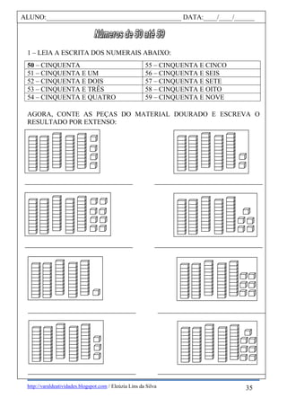 http://varaldeatividades.blogspot.com / Eleúzia Lins da Silva
1 – LEIA A ESCRITA DOS NUMERAIS ABAIXO:
50 – CINQUENTA 55 – CINQUENTA E CINCO
51 – CINQUENTA E UM 56 – CINQUENTA E SEIS
52 – CINQUENTA E DOIS 57 – CINQUENTA E SETE
53 – CINQUENTA E TRÊS 58 – CINQUENTA E OITO
54 – CINQUENTA E QUATRO 59 – CINQUENTA E NOVE
AGORA, CONTE AS PEÇAS DO MATERIAL DOURADO E ESCREVA O
RESULTADO POR EXTENSO:
ALUNO:________________________________________ DATA:____/____/______
35
 