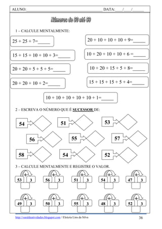 http://varaldeatividades.blogspot.com / Eleúzia Lins da Silva
1 – CALCULE MENTALMENTE:
2 – ESCREVA O NÚMERO QUE É SUCESSOR DE:
3 – CALCULE MENTALMENTE E REGISTRE O VALOR.
ALUNO:________________________________________ DATA:____/____/______
10 + 10 + 10 + 10 + 10 + 1=_____
15 + 15 + 10 + 10 + 3=_____
20 + 20 + 5 + 5 + 5=_____
10 + 20 + 10 + 10 + 6 =_____
20 + 20 + 10 + 2=_____ 15 + 15 + 15 + 5 + 4=_____
25 + 25 + 7=_____
10 + 20 + 15 + 5 + 8=_____
20 + 10 + 10 + 10 + 9=_____
54
56
58
51
55
54
53
57
52
+
47 3
+
52 3
+
54 3
+
48 3
+
51 3
+
55 3
+
56 3
+
50 3
+
53 3
+
49 3
36
 