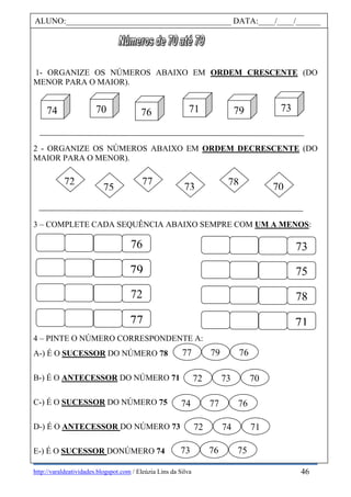 http://varaldeatividades.blogspot.com / Eleúzia Lins da Silva
1- ORGANIZE OS NÚMEROS ABAIXO EM ORDEM CRESCENTE (DO
MENOR PARA O MAIOR).
2 - ORGANIZE OS NÚMEROS ABAIXO EM ORDEM DECRESCENTE (DO
MAIOR PARA O MENOR).
3 – COMPLETE CADA SEQUÊNCIA ABAIXO SEMPRE COM UM A MENOS:
4 – PINTE O NÚMERO CORRESPONDENTE A:
A-) É O SUCESSOR DO NÚMERO 78
B-) É O ANTECESSOR DO NÚMERO 71
C-) É O SUCESSOR DO NÚMERO 75
D-) É O ANTECESSOR DO NÚMERO 73
E-) É O SUCESSOR DONÚMERO 74
ALUNO:________________________________________ DATA:____/____/______
76
79
72
77
73
75
78
71
7375
72 77
7078
70 76 71
9
79 7374
77 79 76
72 73 70
74 77 76
72 74 71
73 76 75
46
 