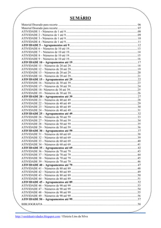 http://varaldeatividades.blogspot.com / Eleúzia Lins da Silva
SUMÁRIO
Material Dourado para recorte .......................................................................................................... 06
Material Dourado para recorte .......................................................................................................... 07
ATIVIDADE 1 - Números de 1 até 9.................................................................................................08
ATIVIDADE 2 - Números de 1 até 9.................................................................................................09
ATIVIDADE 3 - Números de 1 até 9.................................................................................................10
ATIVIDADE 4 - Números de 1 até 9.................................................................................................11
ATIVIDADE 5 – Agrupamentos até 9............................................................................................12
ATIVIDADE 6 – Números de 10 até 19............................................................................................13
ATIVIDADE 7 – Números de 10 até 19............................................................................................14
ATIVIDADE 8 – Números de 10 até 19............................................................................................15
ATIVIDADE 9 – Números de 10 até 19............................................................................................16
ATIVIDADE 10 – Agrupamentos até 19........................................................................................17
ATIVIDADE 11 – Números de 20 até 29..........................................................................................18
ATIVIDADE 12 – Números de 20 até 29..........................................................................................19
ATIVIDADE 13 – Números de 20 até 29..........................................................................................20
ATIVIDADE 14 – Números de 20 até 29..........................................................................................21
ATIVIDADE 15 – Agrupamentos até 29........................................................................................22
ATIVIDADE 16 – Números de 30 até 39..........................................................................................23
ATIVIDADE 17 – Números de 30 até 39..........................................................................................24
ATIVIDADE 18– Números de 30 até 39...........................................................................................25
ATIVIDADE 19 – Números de 30 até 39..........................................................................................26
ATIVIDADE 20 – Agrupamentos até 39........................................................................................27
ATIVIDADE 21 – Números de 40 até 49 .........................................................................................28
ATIVIDADE 22 – Números de 40 até 49 .........................................................................................29
ATIVIDADE 23 – Números de 40 até 49 .........................................................................................30
ATIVIDADE 24 – Números de 40 até 49 .........................................................................................31
ATIVIDADE 25 – Agrupamentos até 49........................................................................................32
ATIVIDADE 26 – Números de 50 até 59 .........................................................................................33
ATIVIDADE 27 – Números de 50 até 59 .........................................................................................34
ATIVIDADE 28 – Números de 50 até 59 .........................................................................................35
ATIVIDADE 29 – Números de 50 até 59 .........................................................................................36
ATIVIDADE 30 – Agrupamentos até 59........................................................................................37
ATIVIDADE 31 – Números de 60 até 69 .........................................................................................38
ATIVIDADE 32 – Números de 60 até 69 .........................................................................................39
ATIVIDADE 33 – Números de 60 até 69 .........................................................................................40
ATIVIDADE 34 – Números de 60 até 69 .........................................................................................41
ATIVIDADE 35 – Agrupamentos até 69........................................................................................42
ATIVIDADE 36 – Números de 70 até 79 .........................................................................................43
ATIVIDADE 37 – Números de 70 até 79 .........................................................................................44
ATIVIDADE 38 – Números de 70 até 79 .........................................................................................45
ATIVIDADE 39 – Números de 70 até 79 .........................................................................................46
ATIVIDADE 40 – Agrupamentos até 79........................................................................................47
ATIVIDADE 41 – Números de 80 até 89 .........................................................................................48
ATIVIDADE 42 – Números de 80 até 89 .........................................................................................49
ATIVIDADE 43 – Números de 80 até 89 .........................................................................................50
ATIVIDADE 44 – Números de 80 até 89 .........................................................................................51
ATIVIDADE 45 – Agrupamentos até 89........................................................................................52
ATIVIDADE 46 – Números de 90 até 99 .........................................................................................53
ATIVIDADE 47 – Números de 90 até 99 .........................................................................................54
ATIVIDADE 48 – Números de 90 até 99 .........................................................................................55
ATIVIDADE 49 – Números de 90 até 99 .........................................................................................56
ATIVIDADE 50 – Agrupamentos até 99........................................................................................57
BIBLIOGRAFIA ...............................................................................................................................58
 