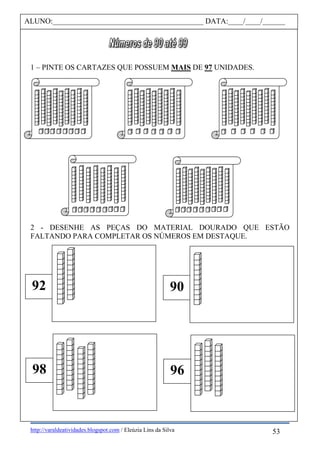 http://varaldeatividades.blogspot.com / Eleúzia Lins da Silva
1 – PINTE OS CARTAZES QUE POSSUEM MAIS DE 97 UNIDADES.
2 - DESENHE AS PEÇAS DO MATERIAL DOURADO QUE ESTÃO
FALTANDO PARA COMPLETAR OS NÚMEROS EM DESTAQUE.
ALUNO:________________________________________ DATA:____/____/______
98
92
96
90
53
 