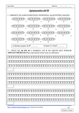 http://varaldeatividades.blogspot.com / Eleúzia Lins da Silva
1 - OBSERVE OS AGRUPAMENTOS E RESPONDA AS QUESTÕES ABAIXO:
2 – PINTE DE 10 EM 10 E MARQUE UM X NO GRUPO QUE POSSUIR
APENAS 9 DEZENAS (Para cada dezena utilize uma cor diferente).
57
ALUNO:________________________________________ DATA:____/____/______
a) Quantos grupos de 5? _______ b) Qual é o Total?_______
+ +++5 5 5 5
+ +++5 5 5 5
+ +++5 5 5 5
++5 5 5
Resposta: 2º grupo
 