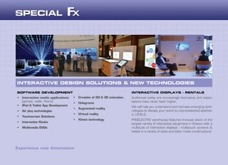 Audiences today are increasingly tech-savvy and expec-
tations have never been higher.
We will help you understand and harness emerging tech-
nologies to elevate your event to unprecedented aesthet-
ic LEVELS.
PROELECTRO warehouse features in-house stock of the
largest variety of interactive equipment in Greece with a
multitude of interactive displays - multitouch screens &
tables in a variety of sizes and tailor made constructions.
INTERACTIVE DESIGN SOLUTIONS & NEW TECHNOLOGIES
SOFTWARE DEVELOPMENT INTERACTIVE DISPLAYS - RENTALS
•	 Interactive media applications
(games, walls, floors)
•	 iPad & Tablet App Development
•	 Air play technologies
•	 Touchscreen Solutions
•	 Interactive Kiosks
•	 Multimedia DVDs
•	 Creation of 2D & 3D animation
•	 Holograms
•	 Augmented reality
•	 Virtual reality
•	 Kinect technology
Experience new dimensions
 