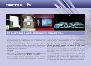 Artists may use it as an avant garde form of expression as it is new
technology that can turn creative ideas into 3D projections, con-
necting with audiences in a new way.
An exciting projection technique that uses specialized software
and other technologies to warp and blend projected images so they
fit perfectly on irregularly-shaped “screens” such as buildings, interi-
or spaces and natural landscapes.
The result:
Almost any surface can be masked to become a dynamic video dis-
play of 2D & 3D images that can transform what is reality for the
audience into illusions & images of infinite possibilities.
Ideal for advertising, branding, entertainment, public art, and trade
show presentations, Exhibition Stands & Backstage enhancement.
3D MAPPING & ARCHITECTURAL PROJECTION
Architectural projection is basically projecting onto buildings or
even the floor of a Basketball course. But that makes it sound
much less cooler than it really is!
By taking advantage of the features of the building or any
surface with depth, buildings can appear to move, trans-
form, explode and collapse!
This unique product uses high powered projectors with their im-
ages ‘blended’ together to create one giant image on the face of
the building.
Try it on your stage, in your exhibition stand, on a basketball
course or an amusement park ride for Christmas fun, any occa-
sion where you want to dress up your event or get the crowd to
stop & stare we’ll give you a free consultation on how to impress
and create the ‘wow’ factor with the latest trends in technology!
 
