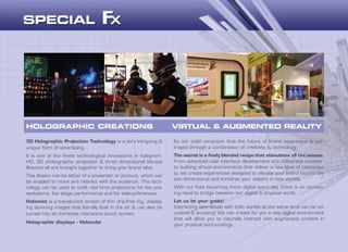Its our solid conviction that the future of brand experience is por-
trayed through a combination of creativity & technology.
The secret is a finely blended recipe that stimulates all the senses.
From advanced user interface development and immersive content
to building virtual environments that deliver a new level of interactivi-
ty, we create experiences designed to elevate your brand beyond the
two dimensional and immerse your visitors in new worlds.
With our lives becoming more digital every day, there is an increas-
ing need to bridge between our digital & physical world.
Let us be your guide!
Interacting seamlessly with both worlds at the same time can be ed-
ucative & amusing! We can create for you a new digital environment
that will allow you to naturally interact with augmented content in
your physical surroundings.
3D Holographic Projection Technology is a very intriguing &
unique form of advertising.
It is one of the finest technological innovations in hologram.
HD, 3D photographic projection & three dimensional life-size
illusions all are brought together to bring your brand alive.
This illusion can be either of a presenter or product, which can
be enabled to move and interact with the audience. This tech-
nology can be used to craft real time projections for live pre-
sentations, live stage performance and for teleconferences.
Holomist is a translucent screen of thin drip-free fog, display-
ing stunning images that literally float in the air & can also be
turned into an immense interactive touch screen.
Holographic displays - Holocube
HOLOGRAPHIC CREATIONS VIRTUAL & AUGMENTED REALITY
 