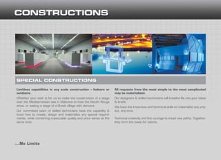 Limitless capabilities in any scale construction – Indoors or
outdoors.
Whether your wish is for us to make the construction of a stage
over the Mediterranean sea in Mykonos to host the Moulin Rouge
show, or setting a stage of a Greek village with dancers.
Our committed team of skilled technicians have the capability &
know how to create, design and materialize any special require-
ments, while combining impeccable quality and price sense at the
same time.
...No Limits
SPECIAL CONSTRUCTIONS
All requests from the most simple to the most complicated
may be materialized.
Our designers & skilled technicians will breathe life into your ideas
& briefs.
We have the know-how and technical skills to materialize any proj-
ect, any time.
Technical creativity and the courage to tread new paths. Together,
they form the basis for visions.
 