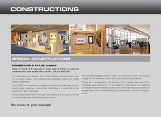 Keep in mind: 3-5 seconds is how long it takes to attract
attention to your trade show stand. Let us help you!
To materialize your ideals – that is the attitude we take while mak-
ing a stand design and building your exhibition stand for trade
shows worldwide.
If not THE most important ingredient in attracting clientele to you,
stand design and your trade show booth play a crucial role in the
success of your business.
Differentiating yourself from your competitors is our goal and this
is achieved by your exhibiting environment.
EXHIBITIONS & TRADE SHOWS
SPECIAL CONSTRUCTIONS
We visualize your concept!
We provide tangible drafts, relying on the basis of your company’s
image for an exhibition stand that goes beyond impressive.
Taking into consideration the trends of the market, we rely on the
creativity and experience of our staff to materialize eye catching
concepts for your exhibition booth while maintaining your company’s
image intact and orchestrating your unique and successful appear-
ance.
 