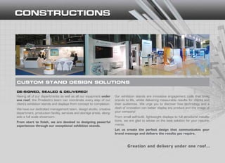 CUSTOM STAND DESIGN SOLUTIONS
Having all of our departments as well as all our equipment under
one roof, the Proelectro team can coordinate every step of our
client’s exhibition stands and displays from concept to completion.
We have our dedicated management team, design studio, creative
department, production facility, services and storage areas, along-
side a full scale showroom.
From start to finish, we are devoted to designing powerful
experiences through our exceptional exhibition stands.
CUSTOM STAND DESIGN SOLUTIONS
DE-SIGNED, SEALED & DELIVERED!
Our exhibition stands are innovative engagement tools that bring
brands to life, whilst delivering measurable results for clients and
their audiences. We urge you to discover how technology and a
dash of innovation can better display any product and the image of
your company!
From small self-build, lightweight displays to full structural installa-
tions, we are glad to advise on the best solution for your require-
ments.
Let us create the perfect design that communicates your
brand message and delivers the results you require.
Creation and delivery under one roof…
 