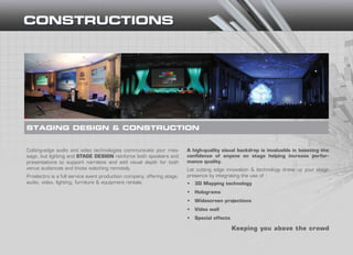 Cutting-edge audio and video technologies communicate your mes-
sage, but lighting and STAGE DESIGN reinforce both speakers and
presentations to support narrative and add visual depth for both
venue audiences and those watching remotely.
Proelectro is a full service event production company, offering stage,
audio, video, lighting, furniture & equipment rentals.
STAGING DESIGN & CONSTRUCTION
Keeping you above the crowd
A high-quality visual backdrop is invaluable in boosting the
confidence of anyone on stage helping increase perfor-
mance quality.
Let cutting edge innovation & technology dress up your stage
presence by integrating the use of :
•	 3D Mapping technology
•	 Holograms
•	 Widescreen projections
•	 Video wall
•	 Special effects
 
