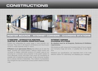 E POSTERS - INTERACTIVE POSTERS
CUSTOM & OCTANORM CONSTRUCTIONS
INTERNET CORNER
CHARGING STATIONS
Posters are indisputably the center stage in most scientific con-
ferences. They come in all shapes & dimensions and may be posi-
tioned to create separate areas or rooms.
E-Posters is an open-access library that allows you to view the
latest scientific and medical posters. Utilizing a large monitor and
computer to display multimedia versions of a poster, gives an op-
portunity for a computer savvy presenter in the poster session to
more effectively convey information that would not necessarily be
possible with a traditional printed poster. It also enhances visualiza-
tion to attract interest of attendees. This method of presentation
has changed the way conferences conduct poster sessions dramat-
ically.
An absolute must for all Congress, Conference & Exhibition
requirements.
We provide you with unique and innovative ideas of how to expose
your Company image and name, or possibly that of your Spon-
sors.
Whatever your specifications, we materialize them in the most
effective medium for ‘advertising’ and displaying your message.
POSTER BOARDS - INTERNET CORNERS - CHARGING STATIONS
 