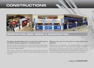 The Registration-Reception desk is the first thing visitors get to
see when entering a congress or a conference area.
It’s where guests are greeted and it says a lot about the whole estab-
lishment as well as the organizer. It has to look friendly and interest-
ing as well as approachable.
They come in all sorts of shapes and can range from simple and
functional designs to more unique and specifically adapted to special
requests.
REGISTRATION DESK DESIGN & CONSTRUCTION
...close en-COUNTERS!
Whatever the case, its main goal is to make guests feel
welcomed.
Reflecting on our experience, the simplest designs are some-
times the best ones and in most cases this strategy is employed.
Alternatively customized solutions may manage to stand out and
be eye-catching in all sorts of cool ways and are usually on de-
mand and employed for special projects and themed Events.
 