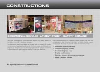 We offer customers a comprehensive service for every aspect of
exhibition, event & tradeshow signage.
Our exhibition designers realize an on-site visit to prepare & create
the directional signage layout study. We then assist you through the
process of designing your custom signage that will put you in control
of traffic flow and get everyone moving in the right direction.
DIRECTIONAL SIGNAGE LAYOUT STUDΥ - SAFETY SIGNAGE
All special requests materialized
With special attention to Exhibition safety signage, we take into
consideration the European standard exhibition safety regula-
tions and in all cases we provide safety technicians on-site.
•	 Directional post lay-out study
•	 Creation of signage booklet
•	 Creation of signage map
•	 Graphic modifications
•	 Congress banners & meeting room signage
•	 Indoor - Outdoor signage
 