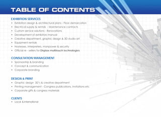 EXHIBITION SERVICES
•	 Exhibition design & architectural plans - Floor demarcation
•	 Electrical supply & rentals  - Maintenance contracts
•	 Custom service solutions - Renovations
•	 Development of exhibitors manual
•	 Creative department, graphic design & 3D studio art
•	 Equipment rentals
•	 Hostesses, interpreters, manpower & security
•	 Official re - sellers for Displax multitouch technologies
DESIGN & PRINT
•	 Graphic design  3D’s & creative department
•	 Printing management - Congress publications, invitations etc
•	 Corporate gifts & congress materials
CONSULTATION MANAGEMENT
•	 Sponsorship & branding
•	 Concept & communication
•	 Corporate branding
CLIENTS
•	 Local  & International
 