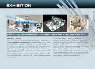 CREATION & DESIGN
Whatever your event we have talented staff designers & artists who can
take your concepts & brand assets to create a design that will stand
out and create eye catching concepts as well as incredible reactions.
We will make sure that your idea is realized in a professional, well de-
signed environment for connecting with customers and prospects.
We will provide you with 3D renderings so that you can visualize exactly
how your project will look.
Be present throughout the whole process from the initial design to the
physical materialization of the project! See it come to life step by step in
our showroom.
Graphics Capabilities – Display stand Solutions
We have complete graphics capabilities to complement our
trade show stands and to display your marketing messages
attractively and effectively.
We offer vinyl-cut graphics, seamless digital prints, three-di-
mensional graphics, silk screening and more.
We can print on any type of substrate to use in your stand.
Our exceptional creative minds are on stand-by to hear your
brief on your next project, ready to utilize their talents to
produce perfect integrated visual experiences.
CREATIVE DEPARTMENT GRAPHIC DESIGN & 3D STUDIO ART
 