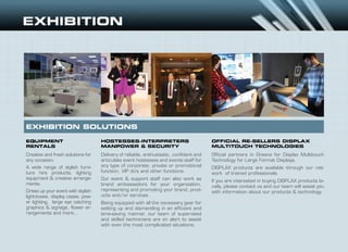 EQUIPMENT
RENTALS
HOSTESSES-INTERPRETERS
MANPOWER & SECURITY
OFFICIAL RE-SELLERS DISPLAX
MULTITOUCH TECHNOLOGIES
Creative and fresh solutions for
any occasion.
A wide range of stylish furni-
ture hire products, lighting
equipment & creative arrange-
ments.
Dress up your event with stylish
light-boxes, display cases, pow-
er lighting, large eye catching
graphics & signage, flower ar-
rangements and more...
Delivery of reliable, enthusiastic, confident and
articulate event hostesses and events staff for
any type of corporate, private or promotional
function, VIP do’s and other functions.
Our event & support staff can also work as
brand ambassadors for your organization,
representing and promoting your brand, prod-
ucts and/or services.
Being equipped with all the necessary gear for
setting up and dismantling in an efficient and
time-saving manner, our team of supervised
and skilled technicians are on alert to assist
with even the most complicated situations.
Official partners in Greece for Displax Multitouch
Technology for Large Format Displays.
DISPLAX products are available through our net-
work of trained professionals.
If you are interested in buying DISPLAX products lo-
cally, please contact us and our team will assist you
with information about our products & technology.
EXHIBITION SOLUTIONS
 
