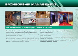 SPONSORSHIP & BRANDING CONSULTATION
One of the fundamental keys to getting sponsored, is your
ability to create winning sponsorship/branding proposals.
Conception and study of your selected venue/space for developing
sponsorship package (per case).
Opportunities for sponsorship participation are in no way limited:
We have significant expertise to guide you in the best way, so as to
create a wide range of available sponsorship package opportuni-
ties that fit your particular marketing strategy.
Let us consult you, and create your personalized conference
sponsorship handbook.
We put ourselves in your sponsor’s shoes and think about what
works for both of you.
Drawing in your sponsors, and sponsor satisfaction is linked to
the success of your event.
Selling measurable business results to your sponsor is the key to
maximizing your profit margins.
 