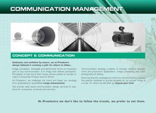 Audacious and confident by nature, we at Proelectro
always believed in creating a path for others to follow…
Image conception, intangible and ephemeral, forms an important
part of any communication. It is image that defines perception.
Perception is that force that moves various publics to accept or
reject a Corporate Product and/or Brand.
At Proelectro, we challenge the trend and begin our strategy
from graduating to quantifiable image enhancement.
We provide total visual communication design services & solu-
tions for companies, products and services.
Communication strategy, creation of concept, designs, develop-
ment and production applications, image processing and color,
photography & editing.
Ensuring that the message you intend on communicating engages
the specific individual or groups targeted at, for us your image is
a trust, for which we will often go beyond your brief.
CONCEPT & COMMUNICATION
At Proelectro we don’t like to follow the trends, we prefer to set them.
 