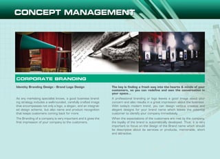 Identity Branding Design - Brand Logo Design
As any marketing specialist knows, a good business brand-
ing strategy includes a well-rounded, carefully crafted image
that encompasses not only a logo, a slogan, and an integrat-
ed design scheme, but also name and product recognition
that keeps customers coming back for more.
The Branding of a company is very important and it gives the
first impression of your company to the customers.
The key is finding a fresh way into the hearts & minds of your
customers, so you can redefine and own the conversation in
your space…
A professional branding or logo leaves a good image about your
concern and also results in a great impression about the business.
With today’s modern trend, you can design various creative and
elegant designs for your brand name which leaves the potential
customer to identify your company immediately.
When the expectations of the customers are met by the company,
the loyalty of the brand is automatically developed. Thus, it is very
important to focus on the design of the Brand name which should
be descriptive about its services or products, memorable, short
and attractive.
CORPORATE BRANDING
 