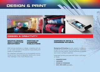 GRAPHIC DESIGN
3D’S & CREATIVE
DEPARTMENT
PRINTING OF
CONGRESS
PUBLICATIONS
CORPORATE GIFTS &
CONGRESS MATERIAL
With strong emphasis on design, creativity and col-
or, our main concern is focused on visual clarity and
quality of presentation.
Our designers will assist you to successfully commu-
nicate to your future prospective clients your corpo-
rate message in the most effective way.
DESIGN & CREATIVITY
Designing & Creating layouts, posters, invitations,
programs, brochures, pocket programs, advertise-
ments and bag inserts, special applications leaflets
and more in printed materials.
Integrated printing services that cover a full range
of needs.
•	 CONGRESS BAGS
•	 LANYARDS
•	 DESIGN OF PROGRAMS
•	 CD’S, RFID CHIPS and more...
 