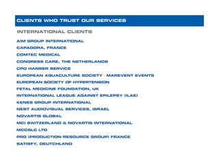 AIM GROUP INTERNATIONAL
CAPAGORA, FRANCE
COMTEC MEDICAL
CONGRESS CARE, THE NETHERLANDS
CPO HANSER SERVICE
EUROPEAN AQUACULTURE SOCIETY - MAREVENT EVENTS
EUROPEAN SOCIETY OF HYPERTENSION
FETAL MEDICINE FOUNDATION, UK
INTERNATIONAL LEAGUE AGAINST EPILEPSY (ILAE)
KENES GROUP INTERNATIONAL
NEST AUDIOVISUAL SERVICES, ISRAEL
NOVARTIS GLOBAL
MCI SWITZERLAND & NOVARTIS INTERNATIONAL
MCCGLC LTD
PRG (PRODUCTION RESOURCE GROUP) FRANCE
SATISFY, DEUTCHLAND
INTERNATIONAL CLIENTS
CLIENTS WHO TRUST OUR SERVICES
 