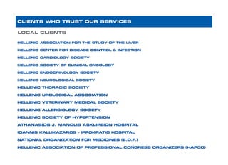 HELLENIC ASSOCIATION FOR THE STUDY OF THE LIVER
HELLENIC CENTER FOR DISEASE CONTROL & INFECTION
HELLENIC CARDIOLOGY SOCIETY		
HELLENIC SOCIETY OF CLINICAL ONCOLOGY
HELLENIC ENDOCRINOLOGY SOCIETY	
HELLENIC NEUROLOGICAL SOCIETY
HELLENIC THORACIC SOCIETY		
HELLENIC UROLOGICAL ASSOCIATION
HELLENIC VETERINARY MEDICAL SOCIETY
HELLENIC ALLERGIOLOGY SOCIETY
HELLENIC SOCIETY OF HYPERTENSION
ATHANASIOS J. MANOLIS ASKLIPEION HOSPITAL
IOANNIS KALLIKAZAROS – IPPOKRATIO HOSPITAL
NATIONAL ORGANIZATION FOR MEDICINES (E.O.F.)
HELLENIC ASSOCIATION OF PROFESSIONAL CONGRESS ORGANIZERS (HAPCO)
CLIENTS WHO TRUST OUR SERVICES
LOCAL CLIENTS
 
