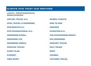 LOCAL PROFESSIONAL
ORGANIZERS
AIRVISA TRAVEL S.A.		
AFEA TRAVEL & CONGRESS		
PCO-CONVIN S.A. 	
CTM INTERNATIONAL S.A.			
CONGRESS EXCELL
CONFERRE LTD		
CONGRESS WORLD			
DIASTASI TRAVEL 					
EVENT PLUS	
EVEREST							
FREE SPIRIT	
CLIENTS WHO TRUST OUR SERVICES
GLOBAL EVENTS 		
ONE TO ONE			 		
HORIZON	
INVENTICS S.A.						
THE MASTERMIND GROUP
MD CONGRESS		
MIDEAST TRAVEL			
NAVI TOURS			
SCEP 					
XCUBED				
VOYAGER TRAVEL
 