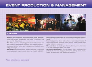 We know that perfection is required in the world of events.
Ideas that demand engagement, that invite a response, that
take on a life of their own.
Our aim is to create compelling productions that combine cre-
ative ideas and leading-edge innovation with strategic thinking.
Meticulous planning and project management, mixed with tech-
nology and insight.
We create memorable events, expertly executed, that simply
encourage people to get involved, to act, to share & to ENJOY.
Our project gurus function as your own private genie/consul-
tants.
Extensive experience allows us to achieve a balanced combination of
technical production expertise mixed with the finest creative event
design and event production.
We understand the challenges of event planning, and we’ve made
it our goal to help you realize your event.
Our strong knowledge of the marketplace offers solutions which
perfectly fit your brief, supplying structures, lighting, audio, visual,
power, set design and build needed for your event.
Your wish is our command
EVENTS
 